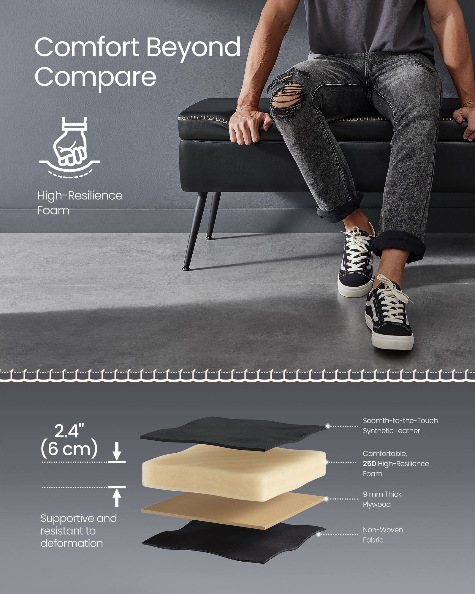 Comfort Beyond Compare

High-Resilience Foam

2.4" (6 cm)

Supportive and resistant to deformation

Smooth-to-the-Touch Synthetic Leather

Comfortable, 25D High-Resilience Foam

9 mm Thick Plywood

Non-Woven Fabric