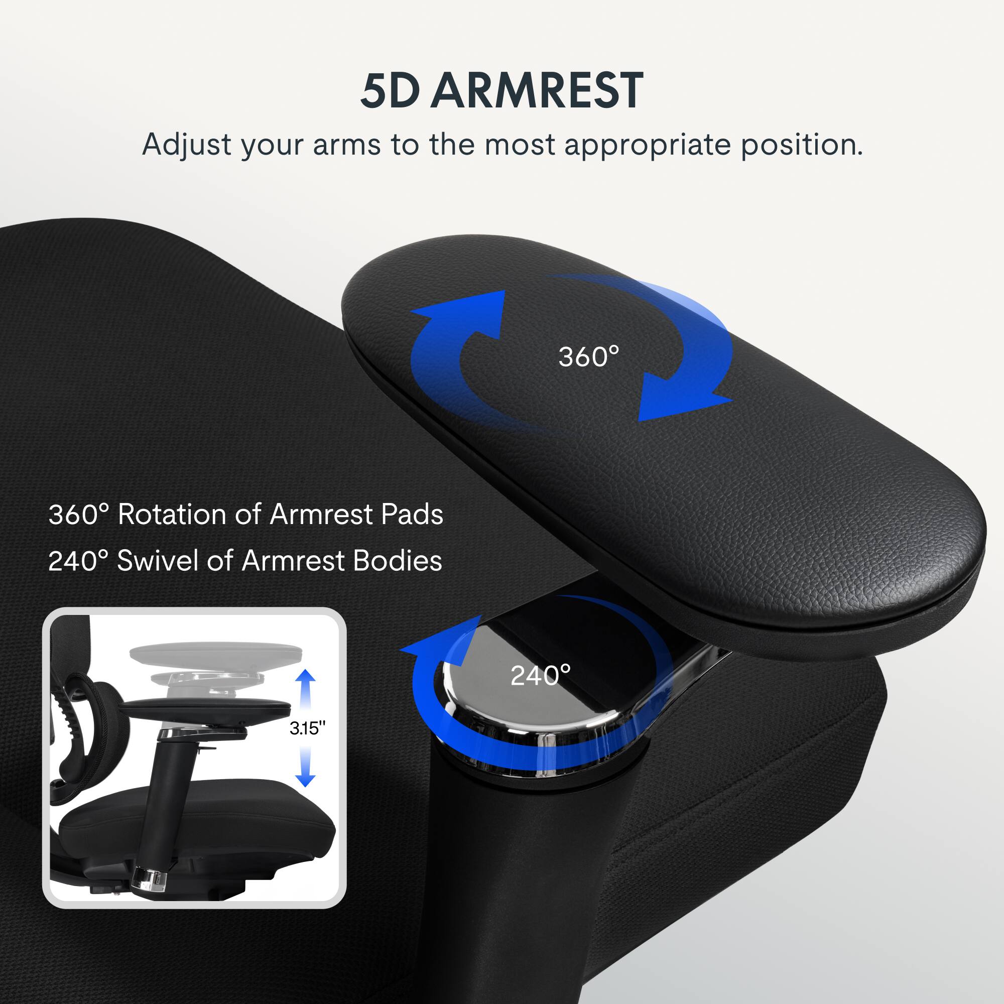 5D ARMREST  
Adjust your arms to the most appropriate position.  
360° Rotation of Armrest Pads  
240° Swivel of Armrest Bodies  
3.15"