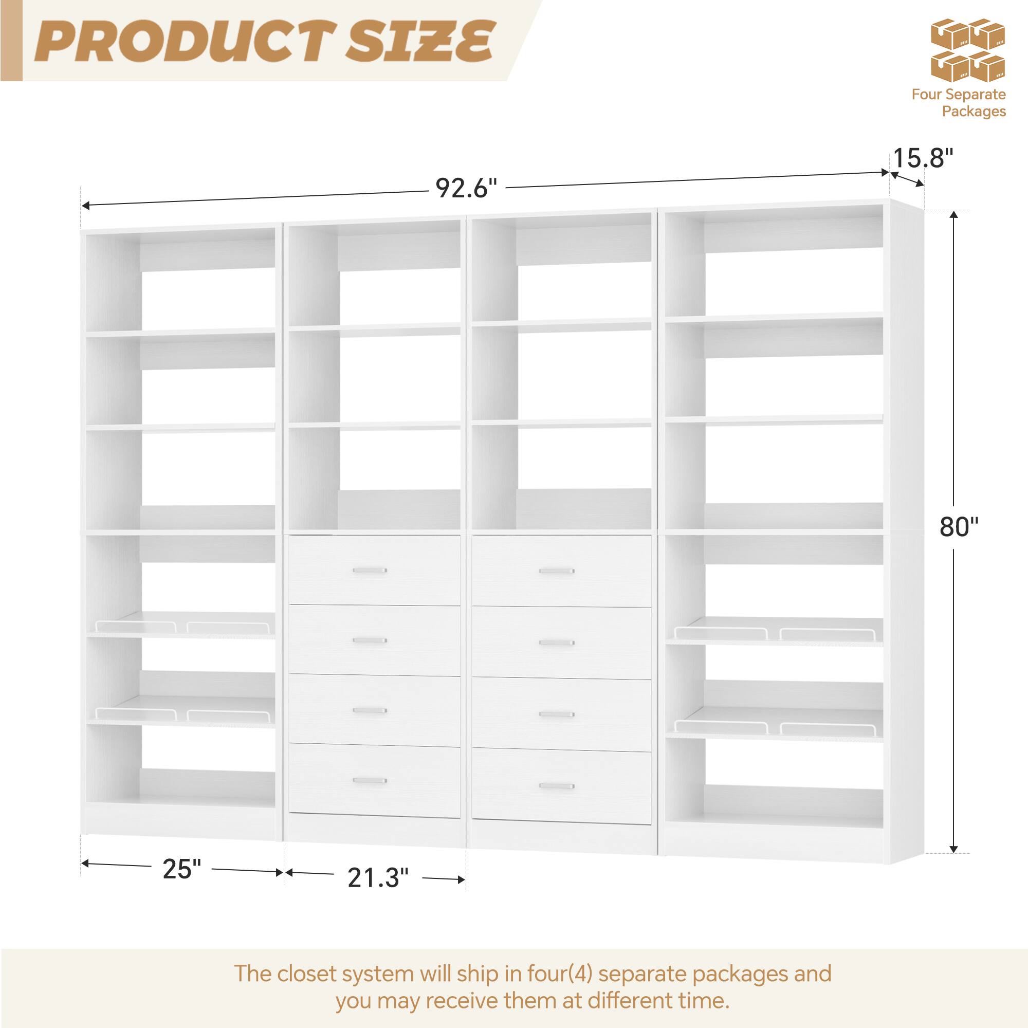 PRODUCT SIZE

Four Separate Packages

92.6" 15.8" 80" 25" 21.3"

The closet system will ship in four(4) separate packages and you may receive them at different time.