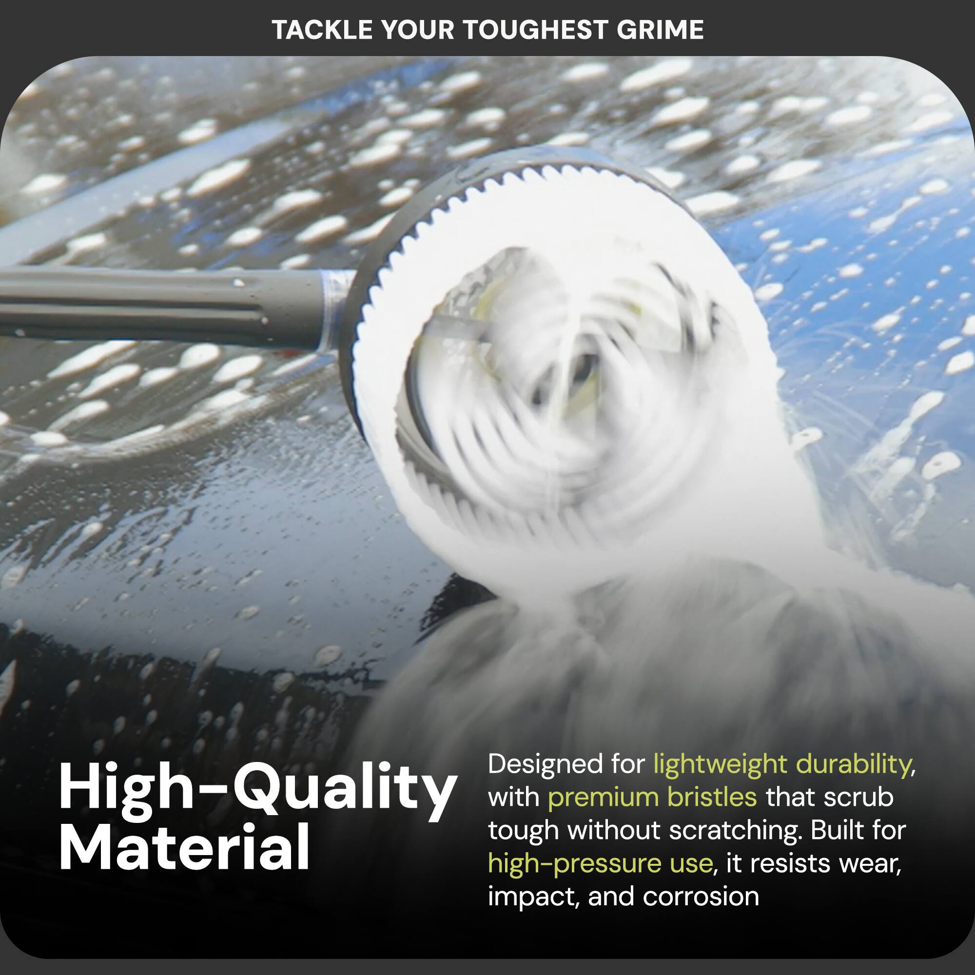 TACKLE YOUR TOUGHEST GRIME

High-Quality Material

Designed for lightweight durability, with premium bristles that scrub tough without scratching. Built for high-pressure use, it resists wear, impact, and corrosion.
