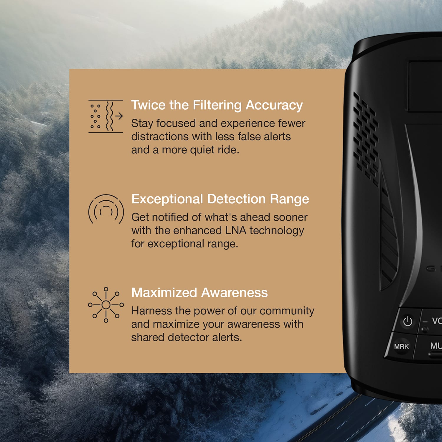 Twice the Filtering Accuracy
Stay focused and experience fewer distractions with less false alerts and a more quiet ride.
Exceptional Detection Range
Get notified of what's ahead sooner with the enhanced LNA technology for exceptional range.
Maximized Awareness
Harness the power of our community and maximize your awareness with shared detector alerts.