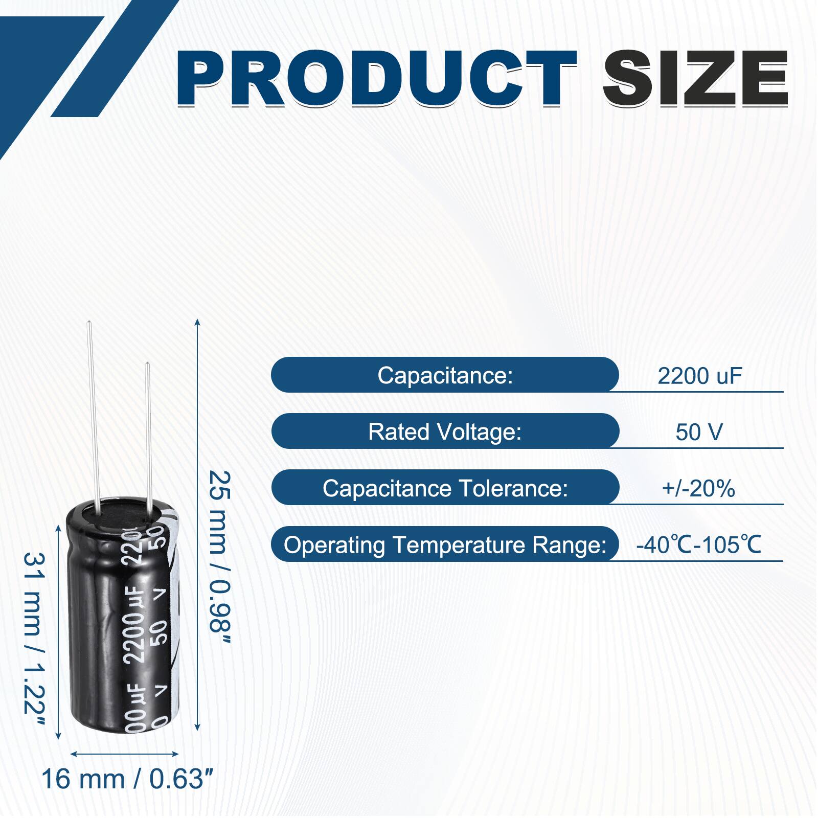 PRODUCT SIZE

Capacitance: 2200 uF  
Rated Voltage: 50 V  
Capacitance Tolerance: +/-20%  
Operating Temperature Range: -40°C-105°C  

Dimensions:  
Height: 31 mm / 1.22"  
Diameter: 16 mm / 0.63"