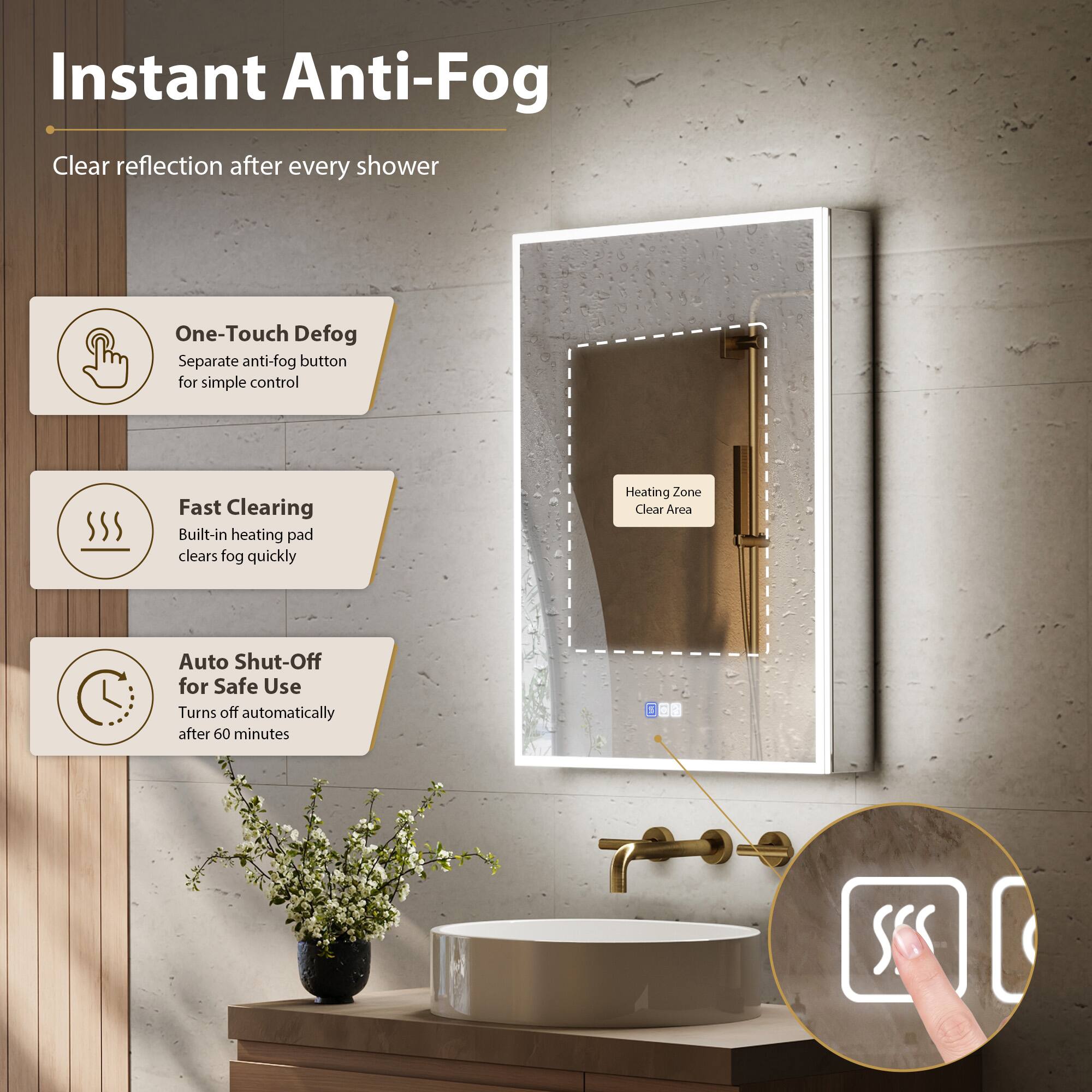 Instant Anti-Fog  
Clear reflection after every shower  

One-Touch Defog  
Separate anti-fog button for simple control  

Fast Clearing  
Built-in heating pad clears fog quickly  

Auto Shut-Off for Safe Use  
Turns off automatically after 60 minutes