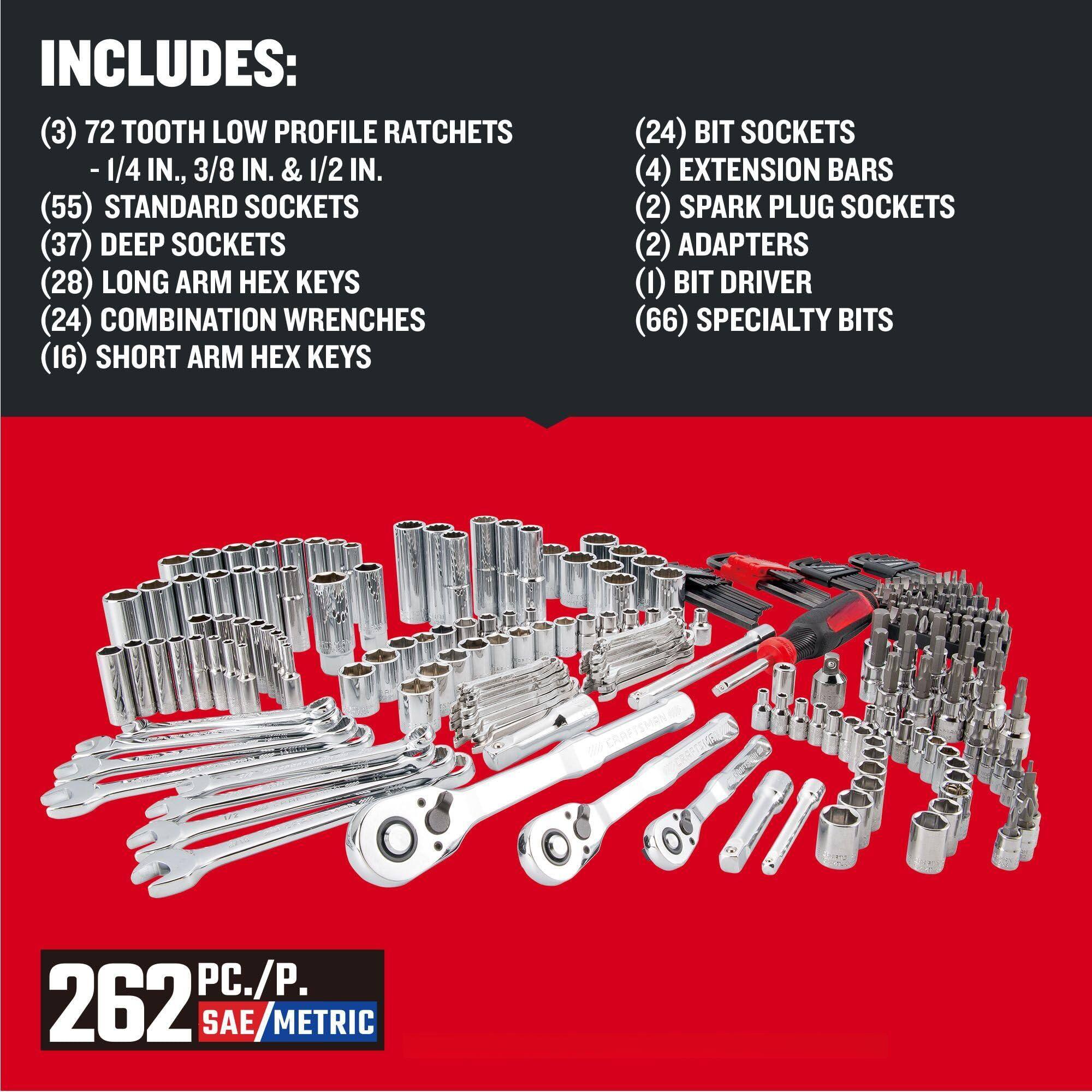 INCLUDES:

(3) 72 TOOTH LOW PROFILE RATCHETS - 1/4 IN., 3/8 IN. & 1/2 IN.

(55) STANDARD SOCKETS

(37) DEEP SOCKETS

(28) LONG ARM HEX KEYS

(24) COMBINATION WRENCHES

(16) SHORT ARM HEX KEYS

(24) BIT SOCKETS

(4) EXTENSION BARS

(2) SPARK PLUG SOCKETS

(2) ADAPTERS

(1) BIT DRIVER

(66) SPECIALTY BITS

262 PC./P. SAE/METRIC