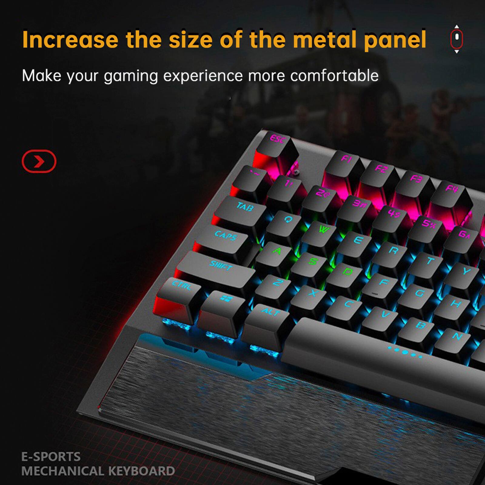 Increase the size of the metal panel  
Make your gaming experience more comfortable  

E-SPORTS MECHANICAL KEYBOARD