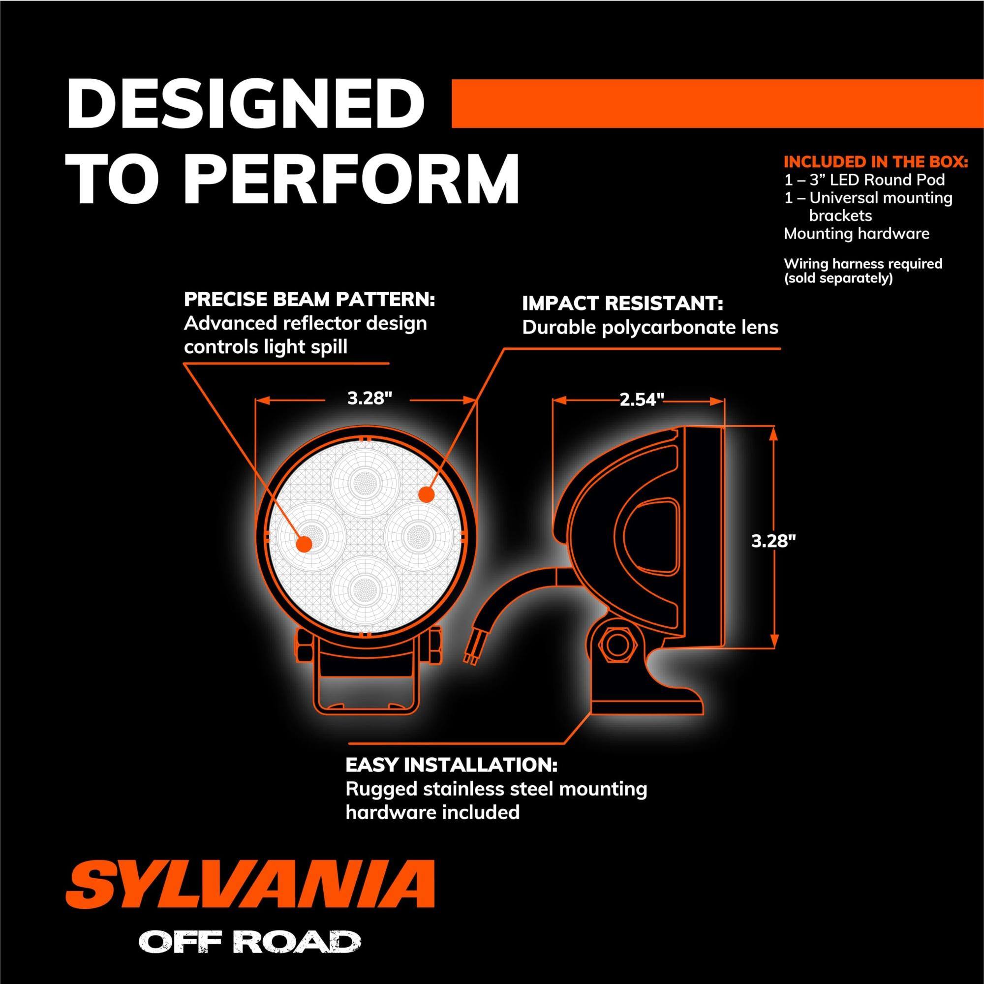 DESIGNED TO PERFORM

PRECISE BEAM PATTERN:
Advanced reflector design controls light spill

IMPACT RESISTANT:
Durable polycarbonate lens

EASY INSTALLATION:
Rugged stainless steel mounting hardware included

INCLUDED IN THE BOX:
1 - 3" LED Round Pod
1 - Universal mounting brackets
Mounting hardware
Wiring harness required (sold separately)

SYLVANIA OFF ROAD

3.28"  
2.54"  
3.28"