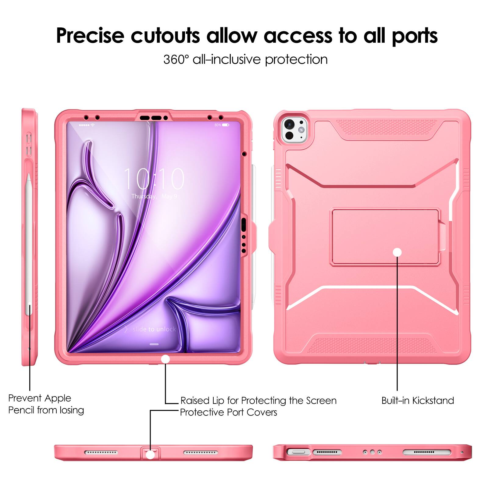 Precise cutouts allow access to all ports  
360° all-inclusive protection  

- Prevent Apple Pencil from losing  
- Raised Lip for Protecting the Screen  
- Protective Port Covers  
- Built-in Kickstand