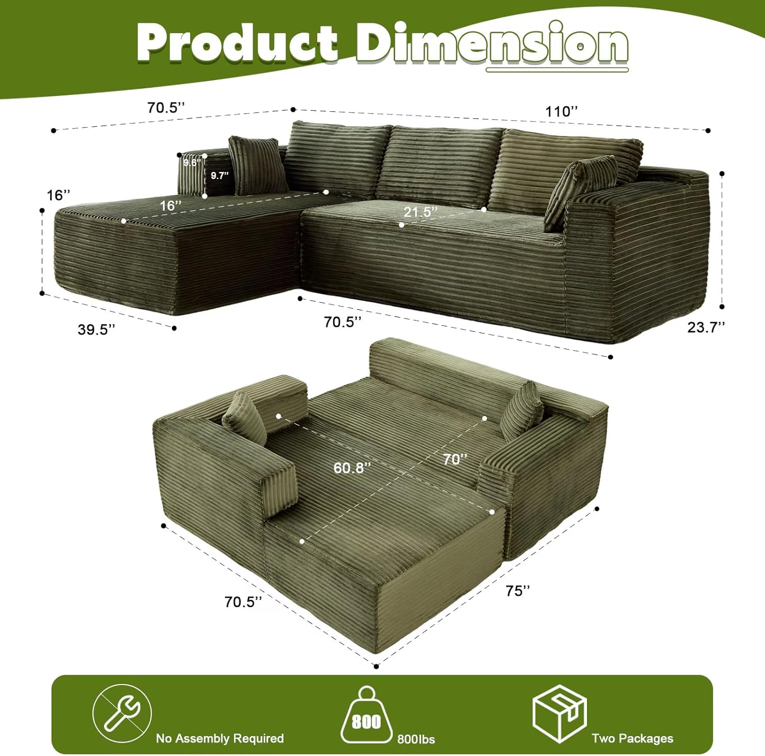 Product Dimension

- 110"
- 70.5"
- 21.5"
- 39.5"
- 16"
- 9.7"
- 23.7"
- 60.8"
- 70"
- 75"
- 70.5"
- 70"
- 75"

No Assembly Required

800 lbs

Two Packages