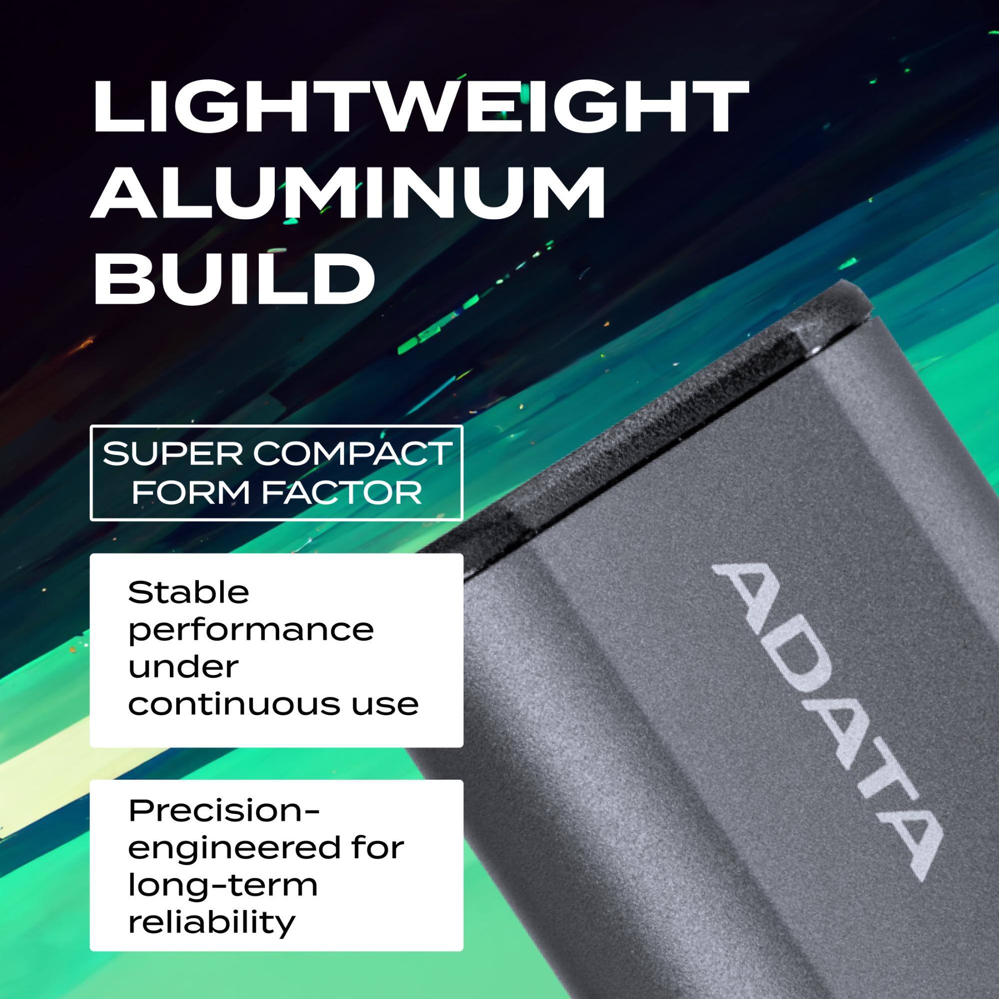LIGHTWEIGHT ALUMINUM BUILD  
SUPER COMPACT FORM FACTOR  
Stable performance under continuous use  
Precision-engineered for long-term reliability  
ADATA