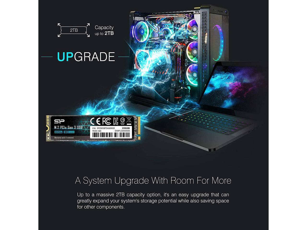 2TB Capacity up to 2TB

UPGRADE

A System Upgrade With Room For More

Up to a massive 2TB capacity option, it's an easy upgrade that can greatly expand your system's storage potential while also saving space for other components.

M.2 PCle Gen 3 SSD
Model: 3D NAND
Warranty void if removed

256GB
SAMPLE00000000

CE
FC
KG
M.2 PCle Gen 3 SSD
PIN: SP256GBP34A00M28
Model: 3D NAND
