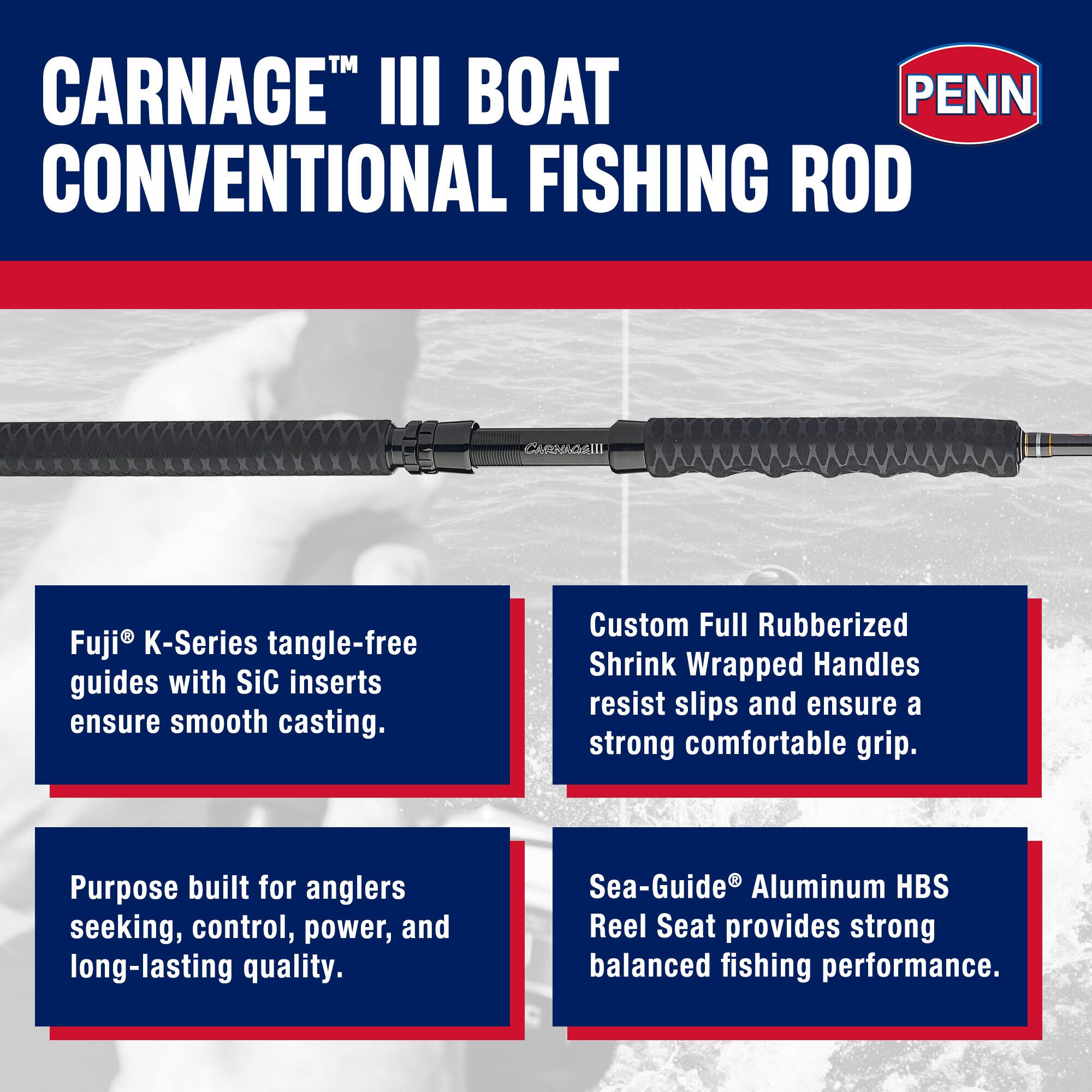 CARNAGE™ III BOAT CONVENTIONAL FISHING ROD

Fuji® K-Series tangle-free guides with SiC inserts ensure smooth casting.

Custom Full Rubberized Shrink Wrapped Handles resist slips and ensure a strong comfortable grip.

Purpose built for anglers seeking, control, power, and long-lasting quality.

Sea-Guide® Aluminum HBS Reel Seat provides strong balanced fishing performance.