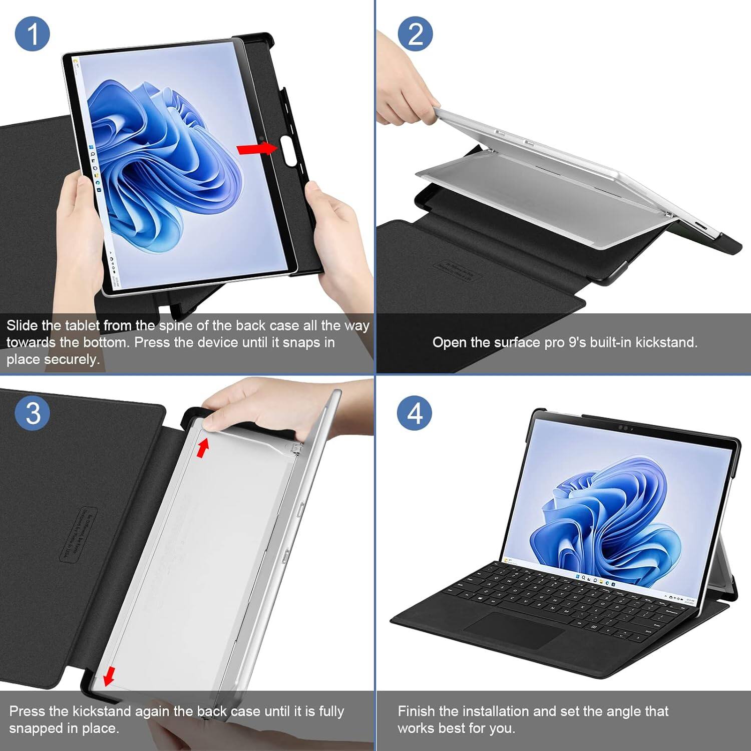 1
2
:
Slide the tablet from the spine of the back case all the way towards the bottom. Press the device until it snaps in place securely.
Open the Surface Pro 9's built-in kickstand.
3
4
Press the kickstand again the back case until it is fully snapped in place.
Finish the installation and set the angle that works best for you.