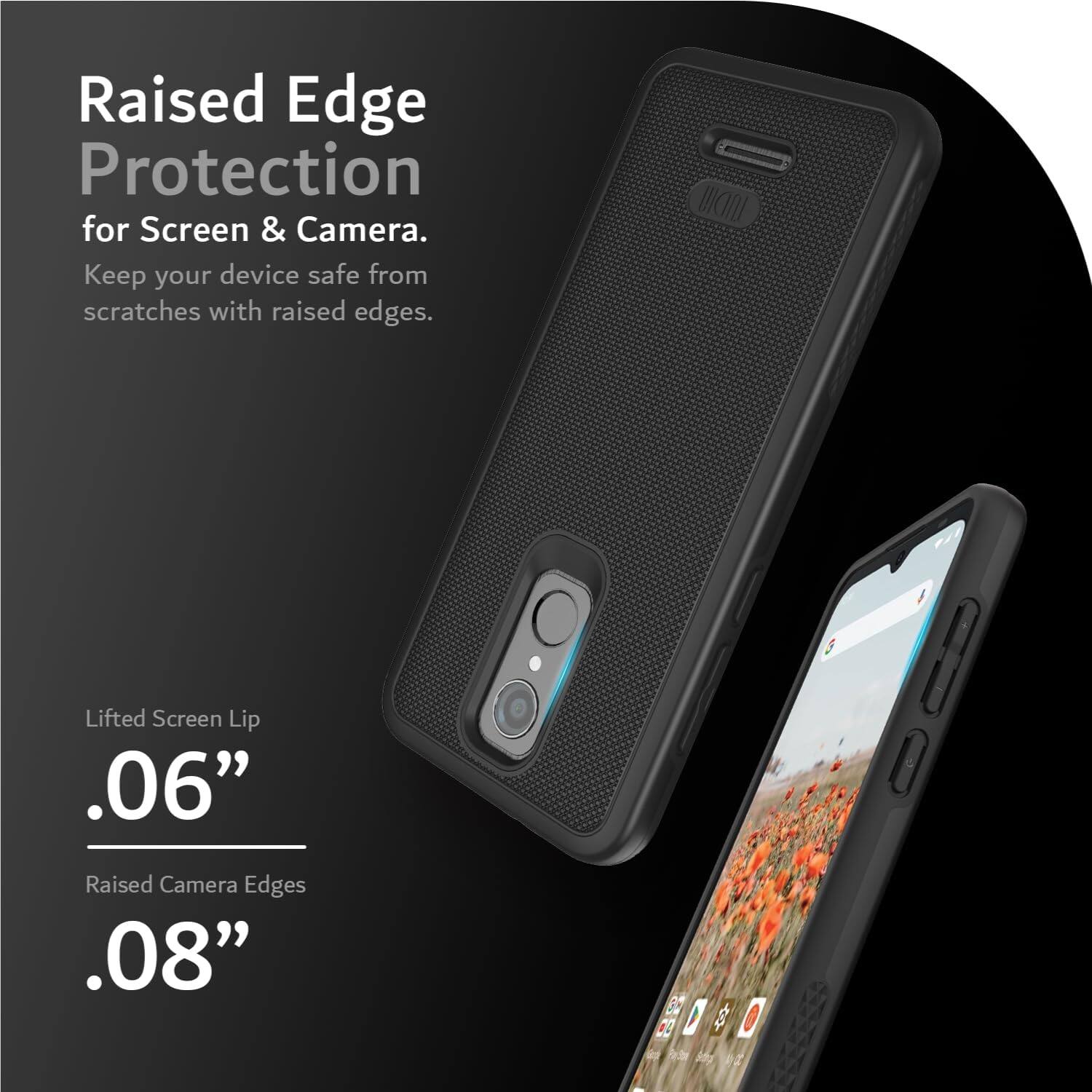 Raised Edge Protection for Screen & Camera. Keep your device safe from scratches with raised edges. Lifted Screen Lip .06" Raised Camera Edges .08"
