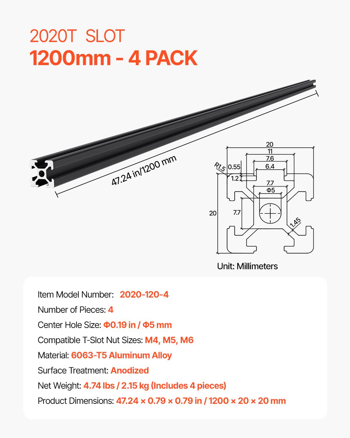 2020T SLOT 1200mm - 4 PACK

47.24 in/1200 mm

Item Model Number: 2020-120-4
Number of Pieces: 4
Center Hole Size: 0.19 in / 5 mm
Compatible T-Slot Nut Sizes: M4, M5, M6
Material: 6063-T5 Aluminum Alloy
Surface Treatment: Anodized
Net Weight: 4.74 lbs / 2.15 kg (Includes 4 pieces)
Product Dimensions: 47.24 x 0.79 x 0.79 in / 1200 x 20 x 20 mm