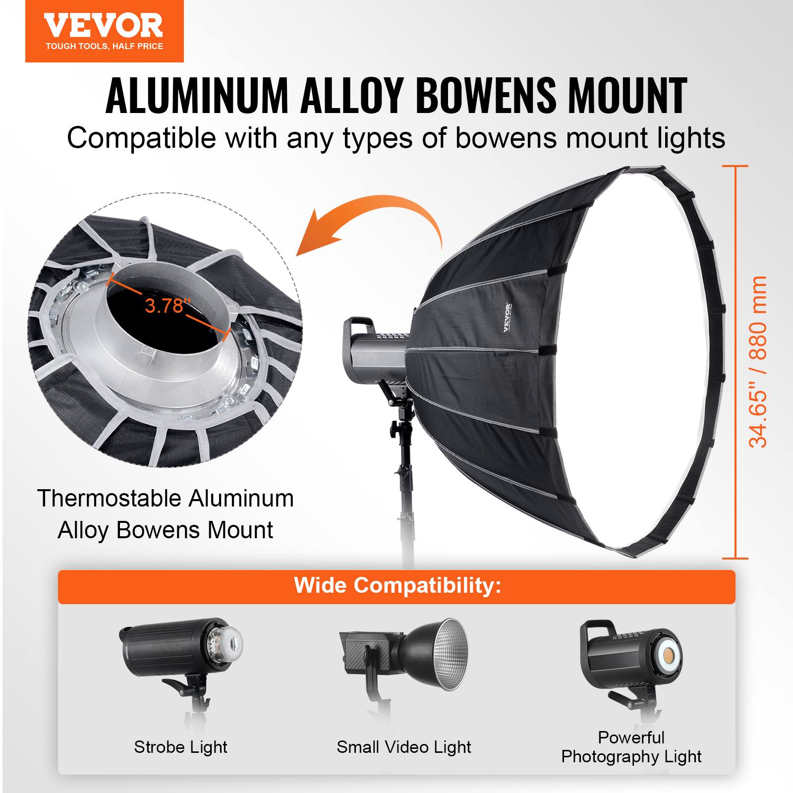 VEVOR  
TOUGH TOOLS, HALF PRICE  

ALUMINUM ALLOY BOWENS MOUNT  
Compatible with any types of bowens mount lights  

Thermostable Aluminum Alloy Bowens Mount  

Wide Compatibility:  
Strobe Light  
Small Video Light  
Powerful Photography Light  

3.78"  
34.65" / 880 mm