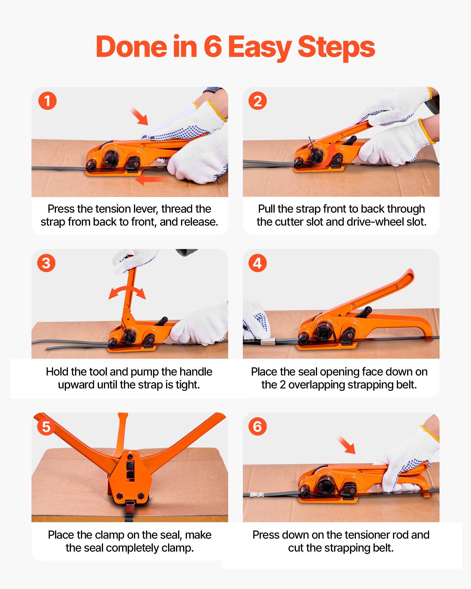 Done in 6 Easy Steps

1. Press the tension lever, thread the strap from back to front, and release.
2. Pull the strap front to back through the cutter slot and drive-wheel slot.
3. Hold the tool and pump the handle upward until the strap is tight.
4. Place the seal opening face down on the 2 overlapping strapping belt.
5. Place the clamp on the seal, make the seal completely clamp.
6. Press down on the tensioner rod and cut the strapping belt.