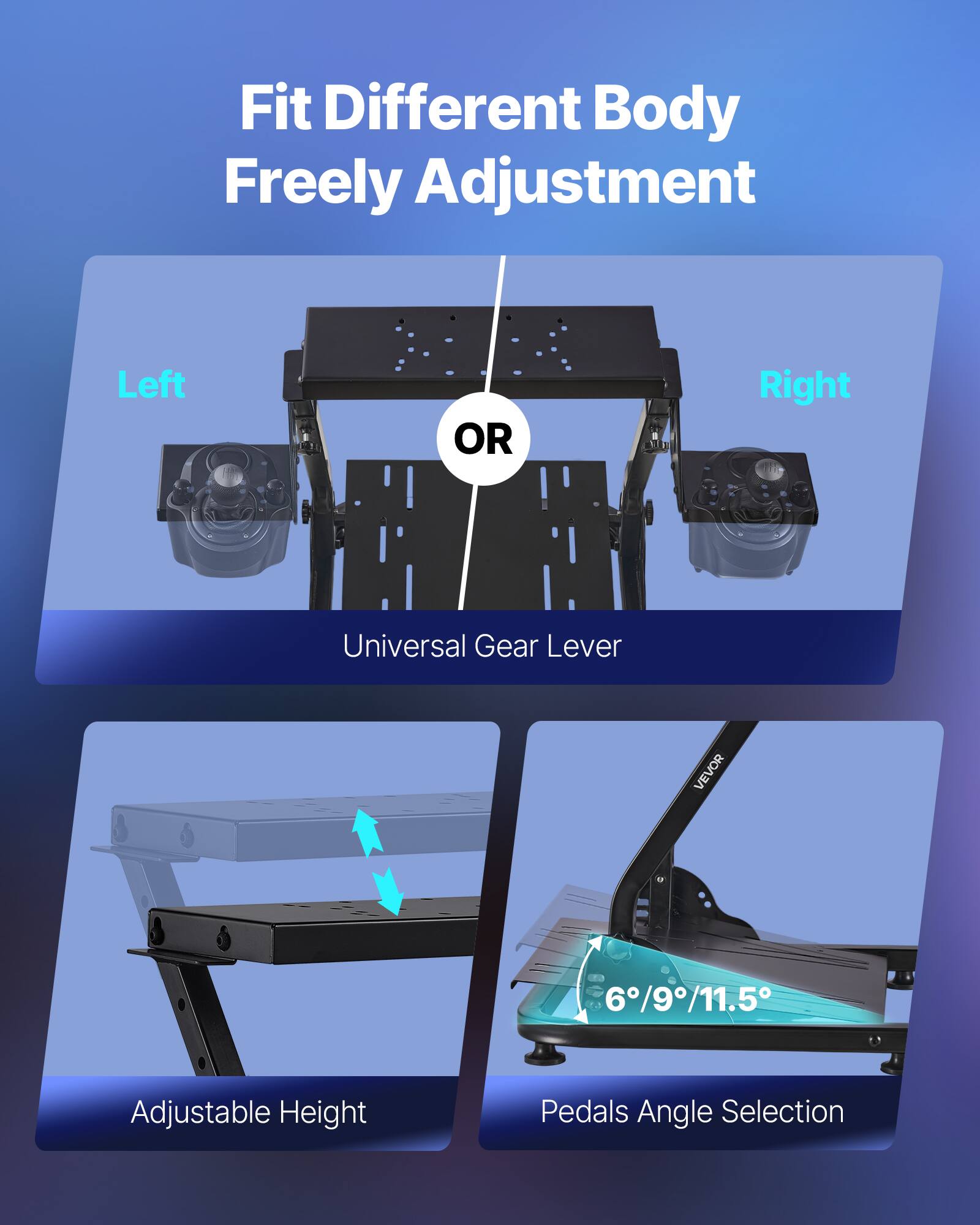 Fit Different Body Freely Adjustment

Left OR Right

Universal Gear Lever

Adjustable Height

Pedals Angle Selection

6°/9°/11.5°