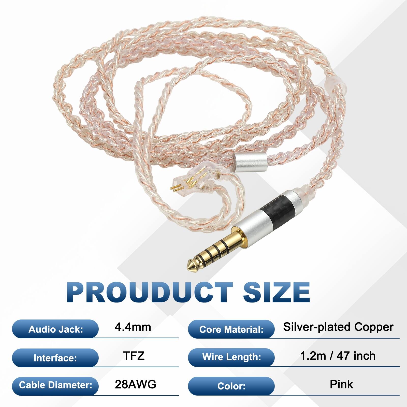 PRODUCT SIZE  
Audio Jack: 4.4mm  
Core Material: Silver-plated Copper  
Interface: TFZ  
Wire Length: 1.2m / 47 inch  
Cable Diameter: 28AWG  
Color: Pink