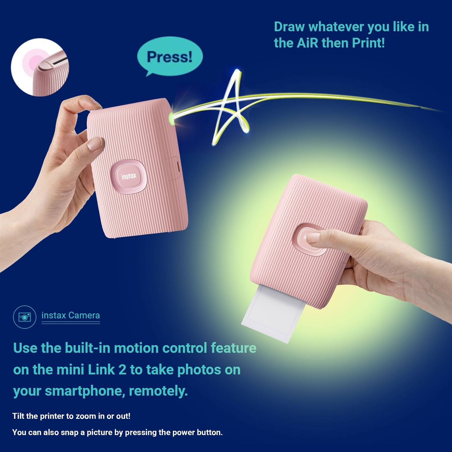 Press! Draw whatever you like in the air then print!

instax Camera

Use the built-in motion control feature on the mini Link 2 to take photos on your smartphone, remotely. Tilt the printer to zoom in or out! You can also snap a picture by pressing the power button.