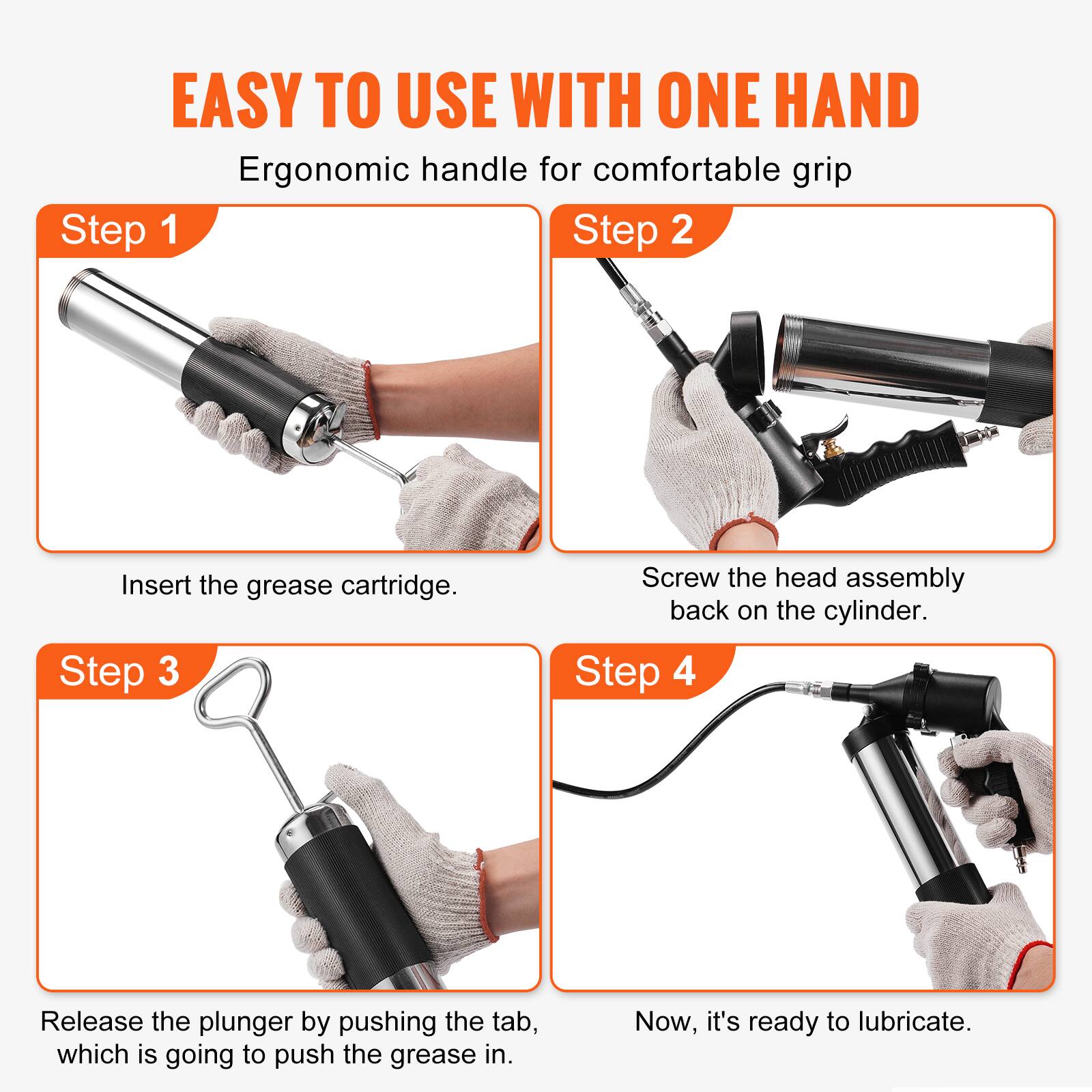 EASY TO USE WITH ONE HAND  
Ergonomic handle for comfortable grip

Step 1  
Insert the grease cartridge.

Step 2  
Screw the head assembly back on the cylinder.

Step 3  
Release the plunger by pushing the tab, which is going to push the grease in.

Step 4  
Now, it's ready to lubricate.