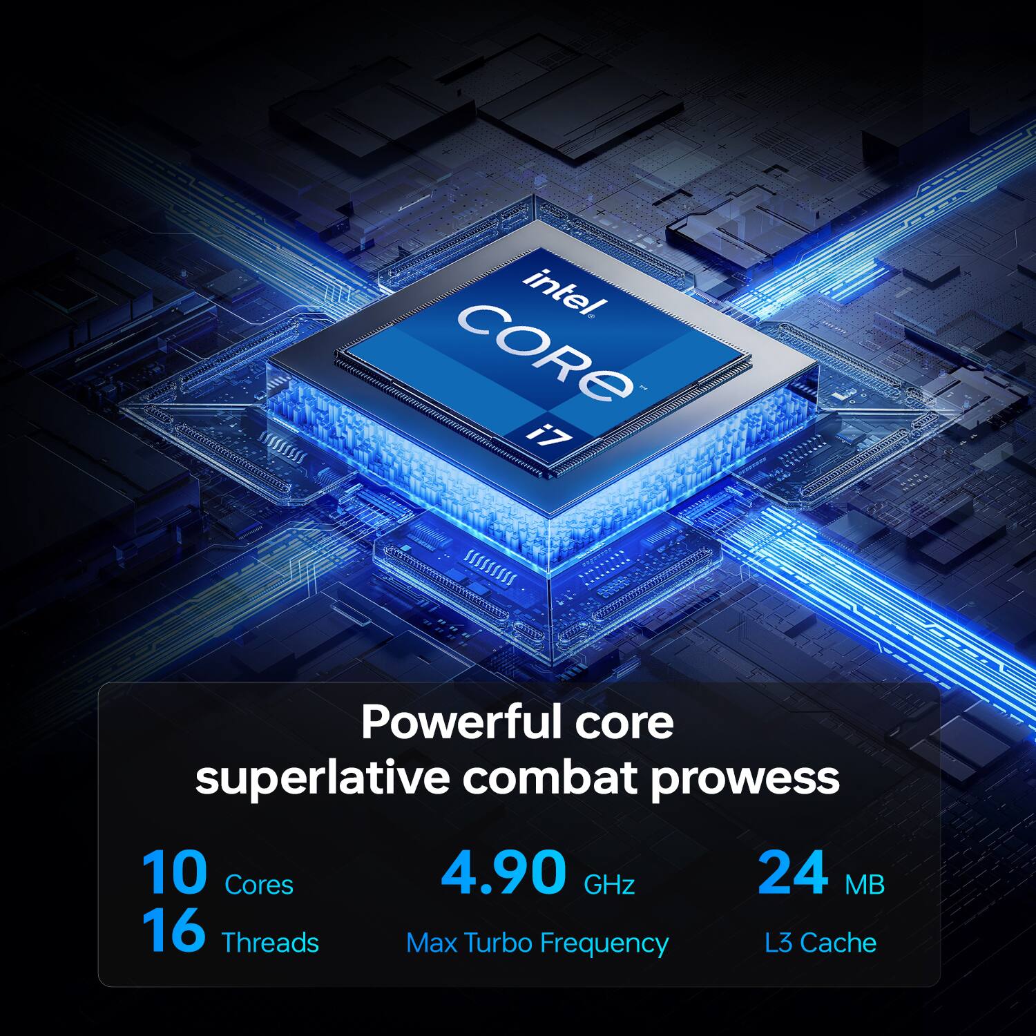 Intel Core i7  
Powerful core superlative combat prowess  
10 Cores  
16 Threads  
4.90 GHz Max Turbo Frequency  
24 MB L3 Cache