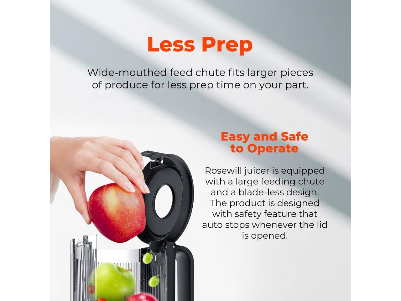 Less Prep  
Wide-mouthed feed chute fits larger pieces of produce for less prep time on your part.  

Easy and Safe to Operate  
Rosewill juicer is equipped with a large feeding chute and a blade-less design. The product is designed with a safety feature that auto stops whenever the lid is opened.