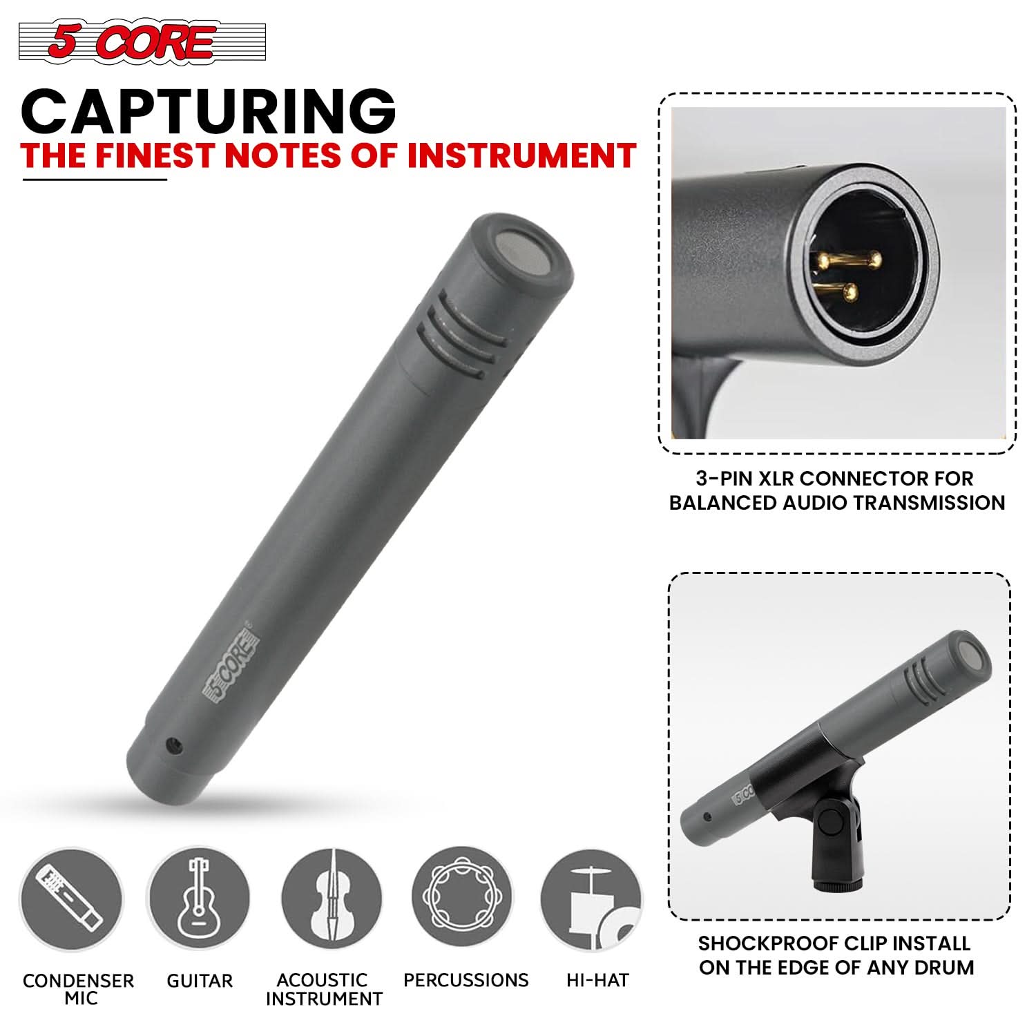 5 CORE  
CAPTURING THE FINEST NOTES OF INSTRUMENT  

3-PIN XLR CONNECTOR FOR BALANCED AUDIO TRANSMISSION  

SHOCKPROOF CLIP INSTALL ON THE EDGE OF ANY DRUM  

CONDENSER MIC  
GUITAR  
ACOUSTIC INSTRUMENT  
PERCUSSIONS  
HI-HAT