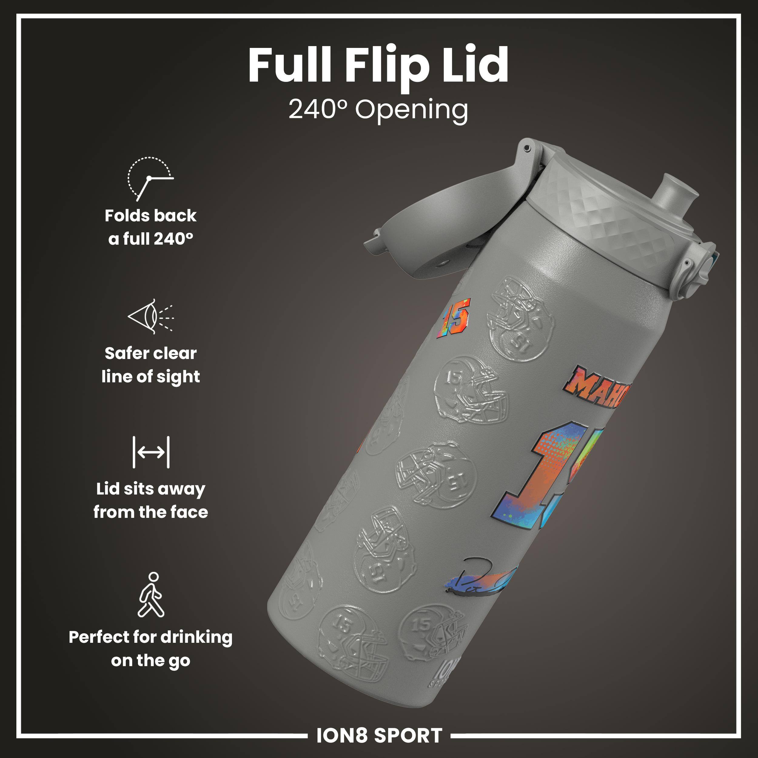 Full Flip Lid  
240° Opening  

- Folds back a full 240°  
- Safer clear line of sight  
- Lid sits away from the face  
- Perfect for drinking on the go  

ION8 SPORT
