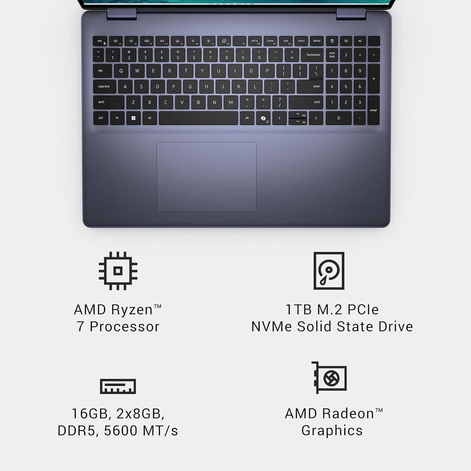 - AMD Ryzen™ 7 Processor
- 1TB M.2 PCIe NVMe Solid State Drive
- 16GB, 2x8GB, DDR5, 5600 MT/s
- AMD Radeon™ Graphics