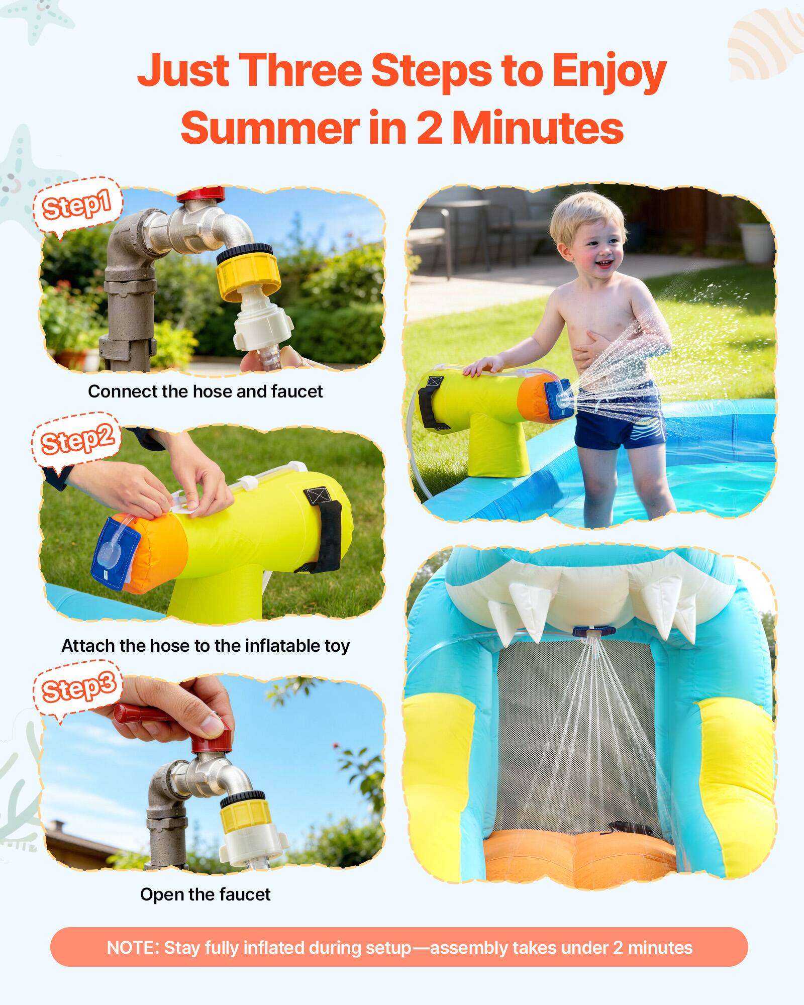 Just Three Steps to Enjoy Summer in 2 Minutes

Step 1: Connect the hose and faucet

Step 2: Attach the hose to the inflatable toy

Step 3: Open the faucet

NOTE: Stay fully inflated during setup—assembly takes under 2 minutes