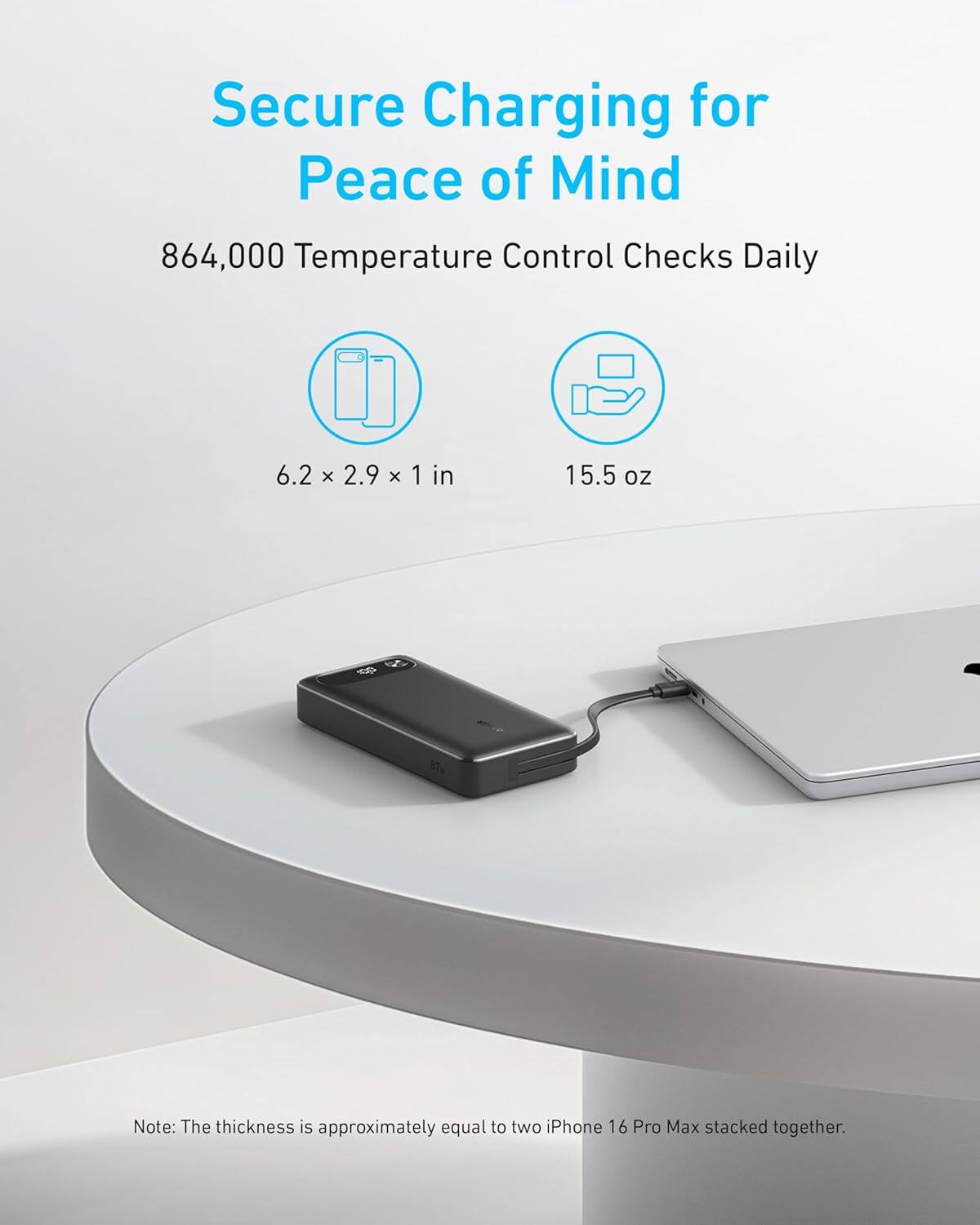 Secure Charging for Peace of Mind  
864,000 Temperature Control Checks Daily  
6.2 x 2.9 x 1 in  
15.5 oz  

Note: The thickness is approximately equal to two iPhone 16 Pro Max stacked together.