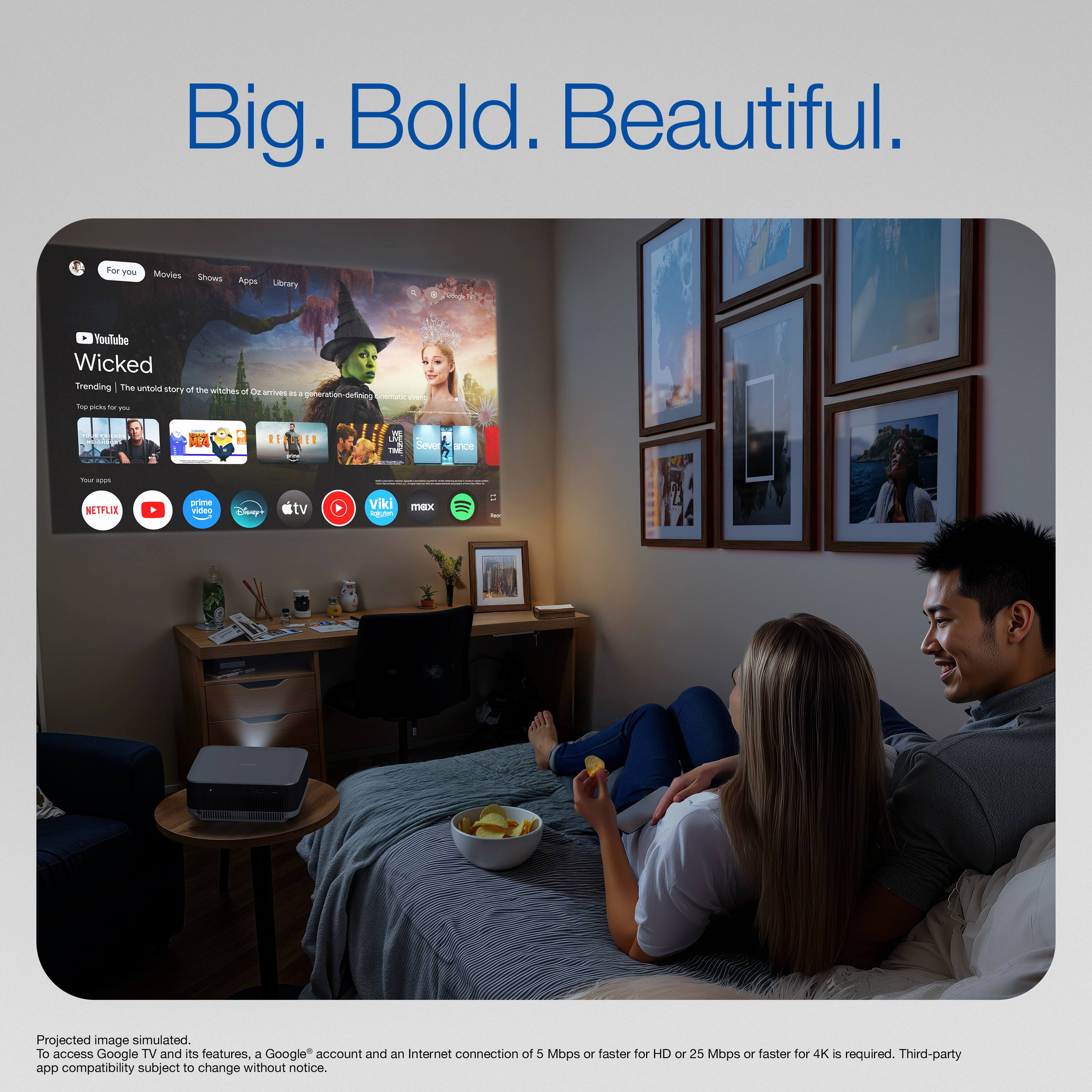 Big. Bold. Beautiful.

For you
Movies Shows Apps Library

YouTube
Wicked
Trending | The untold story of the witches of Oz arrives as a generation-defining epic. See picks for you

Netflix
YouTube
Disney+
tv
Prime Video
Viki
max
Amazon Music

Projected image simulated. To access Google TV and its features, a Google account and an Internet connection of 5 Mbps or faster for HD or 25 Mbps or faster for 4K is required. Third-party app compatibility subject to change without notice.