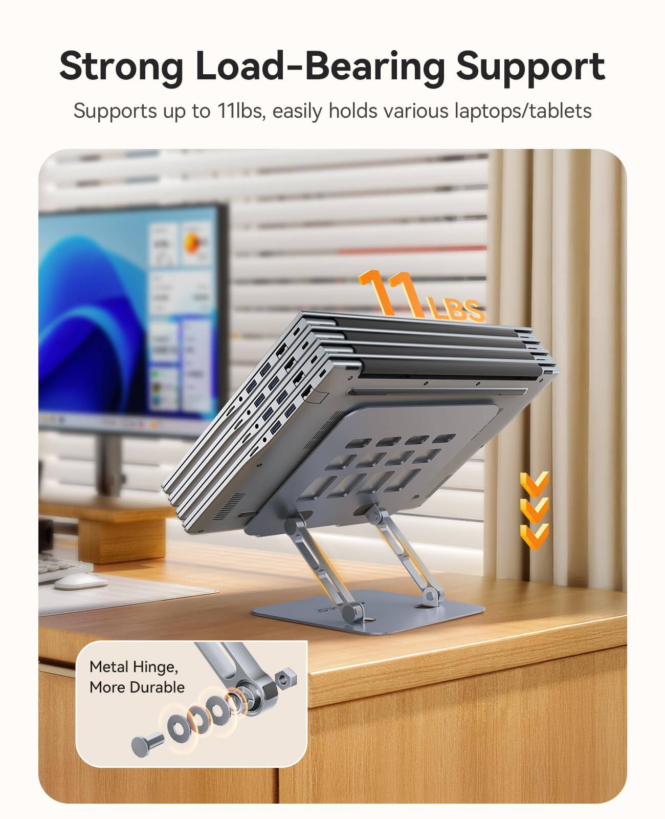 Strong Load-Bearing Support  
Supports up to 11lbs, easily holds various laptops/tablets  

11 LBS  

Metal Hinge, More Durable