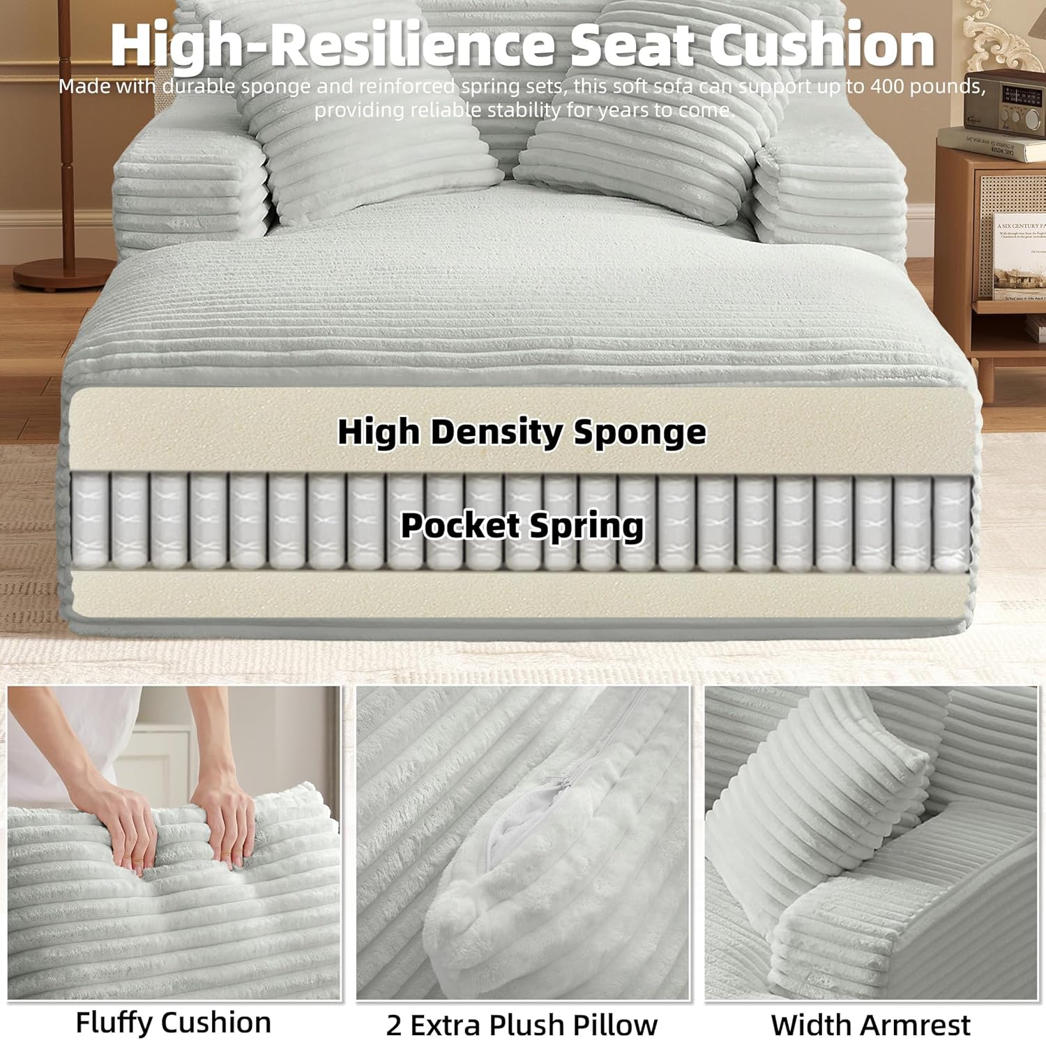 High-Resilience Seat Cushion

Made with durable sponge and reinforced spring sets, this soft sofa can support up to 400 pounds, providing reliable stability for years to come.

High Density Sponge  
Pocket Spring

Fluffy Cushion  
2 Extra Plush Pillow  
Width Armrest