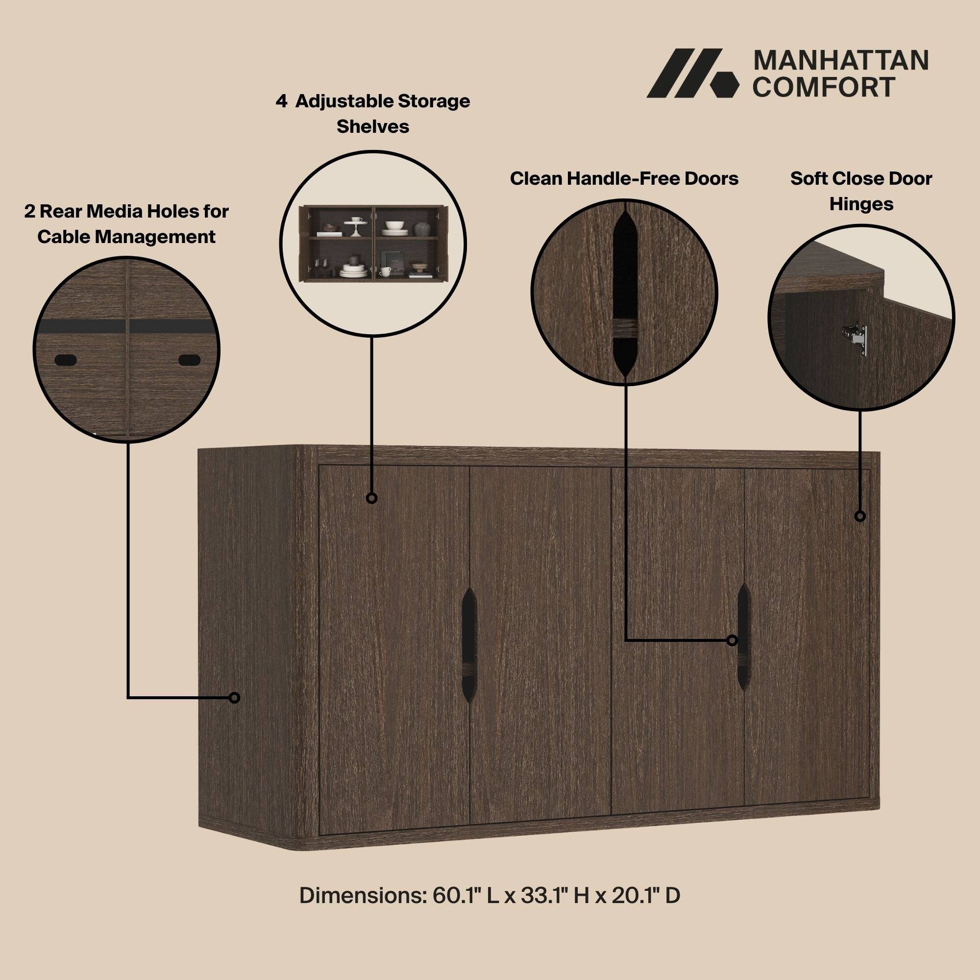 4 Adjustable Storage Shelves

MANHATTAN COMFORT

2 Rear Media Holes for Cable Management

Clean Handle-Free Doors

Soft Close Door Hinges

Dimensions: 60.1" L x 33.1" H x 20.1" D