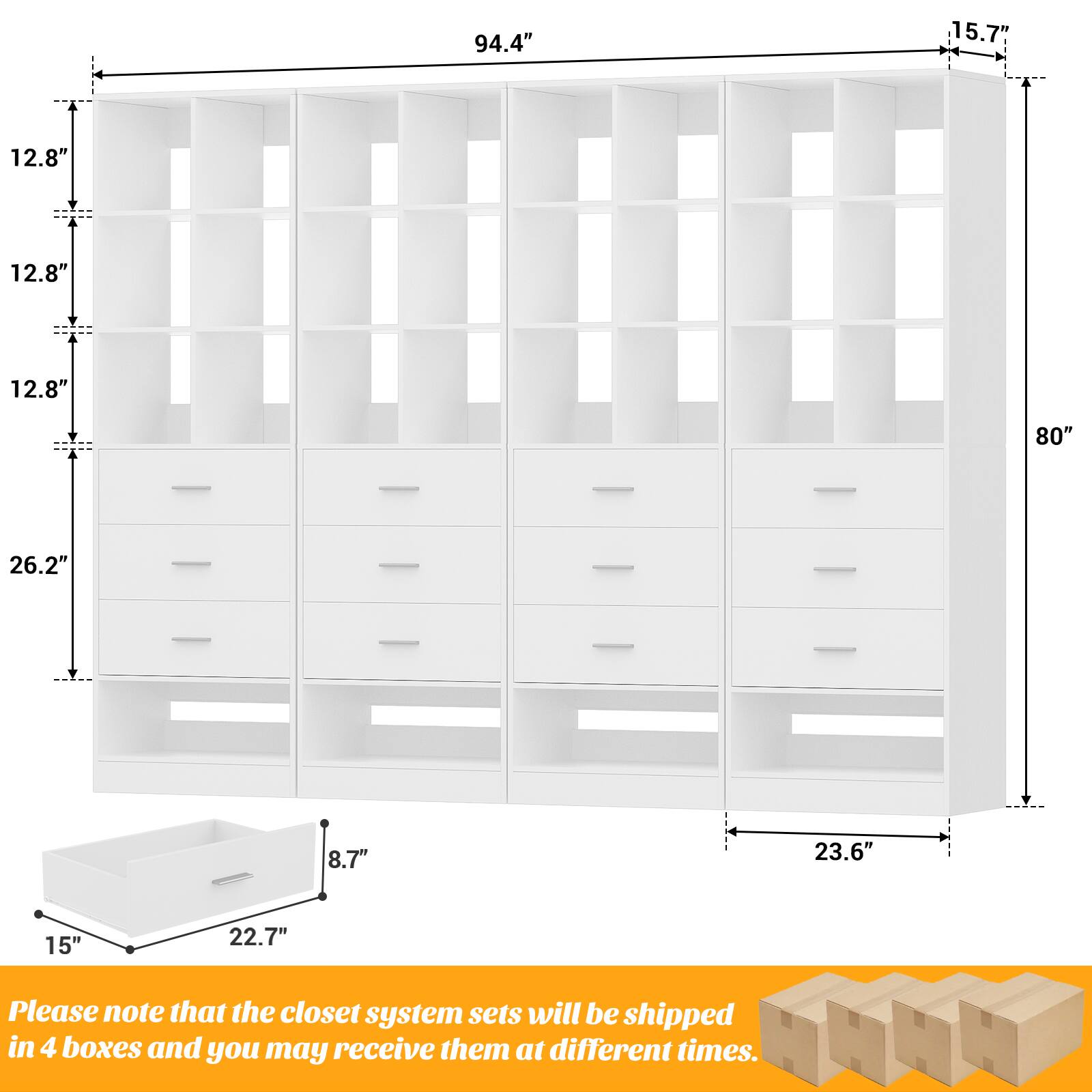 94.4" 15.7" 12.8" 12.8" 12.8" 80" 26.2" 8.7" 23.6" 15" 22.7" Please note that the closet system sets will be shipped in 4 boxes and you may receive them at different times.