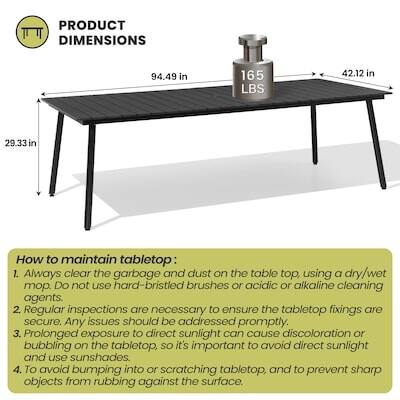 PRODUCT DIMENSIONS  
94.49 in x 165 LBS x 42.12 in x 29.33 in

How to maintain tabletop:  
1. Always clear the garbage and dust on the table top, using a dry/wet mop. DO not use hard-bristled brushes or acidic or alkaline cleaning agents.  
2. Regular inspections are necessary to ensure the tabletop fixings are secure. Any issues should be addressed promptly.  
3. Prolonged exposure to direct sunlight can cause discoloration or bubbling on the tabletop, so it's important to avoid direct sunlight and use sunshades.  
4. To avoid bumping into or scratching tabletop, and to prevent sharp objects from rubbing against the surface.
