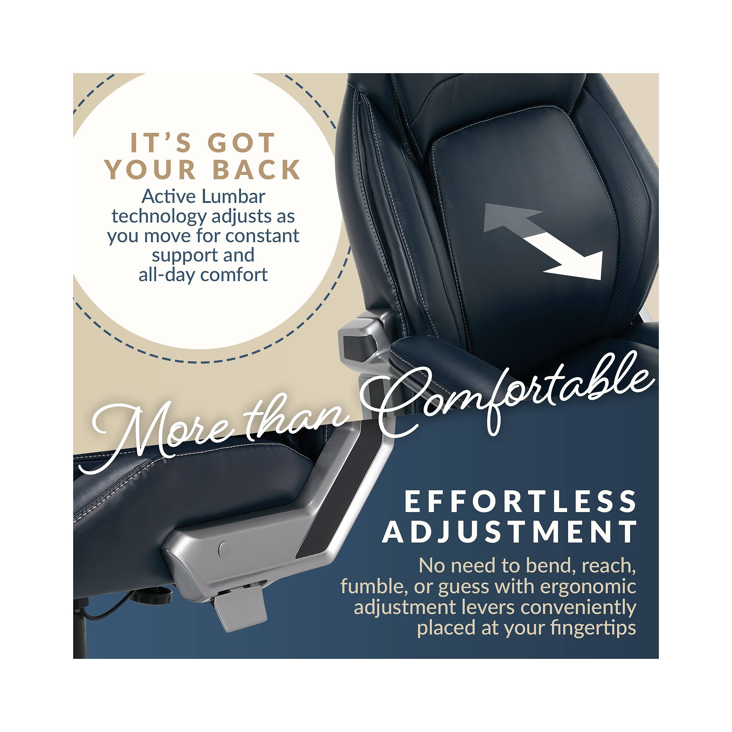 IT'S GOT YOUR BACK  
Active Lumbar technology adjusts as you move for constant support and all-day comfort  

More than Comfortable  

EFFORTLESS ADJUSTMENT  
No need to bend, reach, fumble, or guess with ergonomic adjustment levers conveniently placed at your fingertips