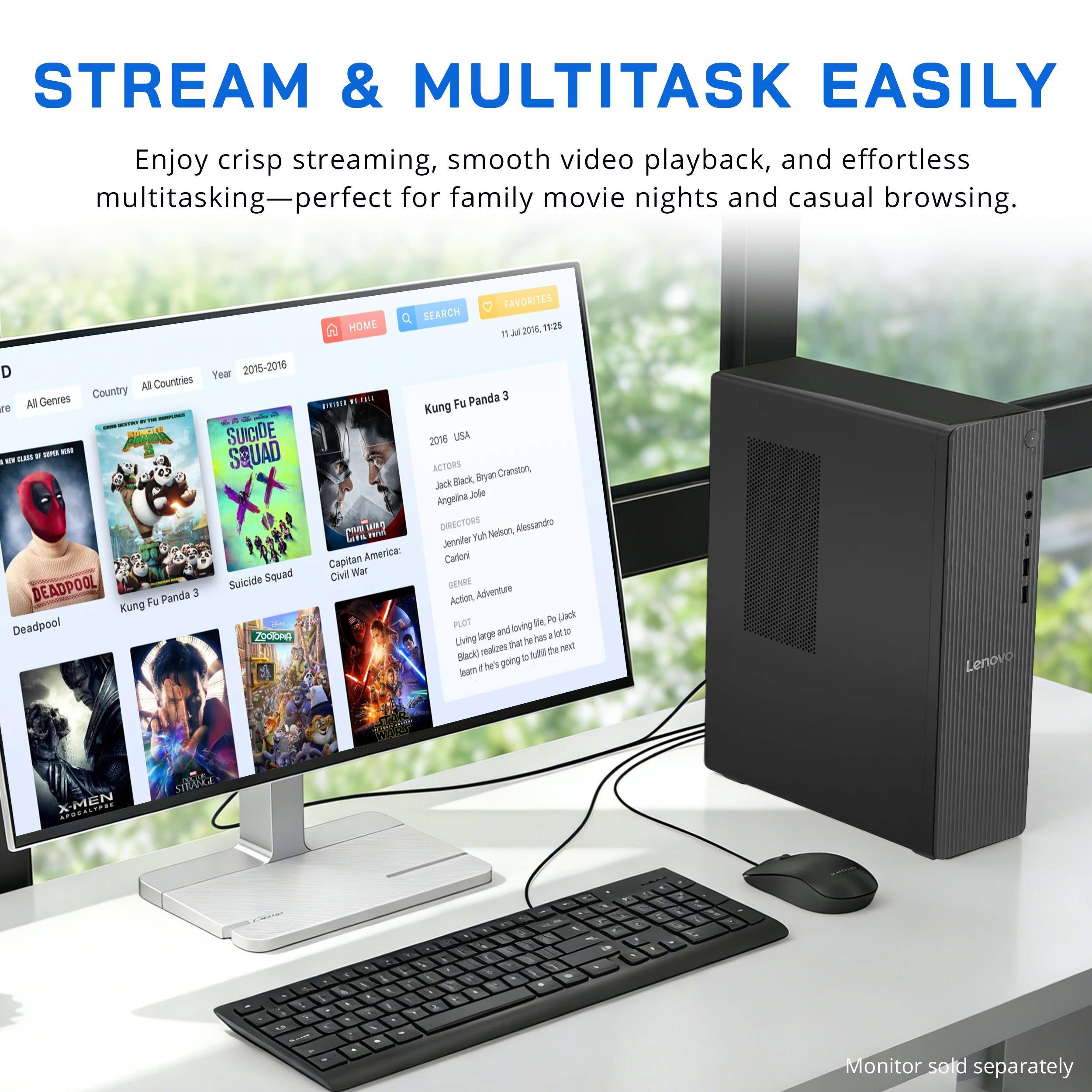 STREAM & MULTITASK EASILY

Enjoy crisp streaming, smooth video playback, and effortless multitasking—perfect for family movie nights and casual browsing.

HOME SEARCH FAVORITES Jul 2016, 11:25 IT

D Year 2015-2016 All Countries Gerres Country re All A 35 SUICIDE DEMA MERO FLAVOR 9 SQUAD - KV Suicide Squad DEADPOOL Kung Fu Panda 3 Deadpool ZOOTOPA

Panda 3 Kung Fu 2016 USA ACTORS Cranston, Jack Black, Bryan Angelina Jole NIVE SUNG DIRECTORS Nelson, Alessandro Geta Jennifer Kuh Capitan America: Carloni Civil War GENRE Action, Adventure PLOT fe, Po (Jack and loving Living larger that de tas realizes the next Black) going learn he's

Lenovo

X-MEN STRANGE

Monitor sold separately