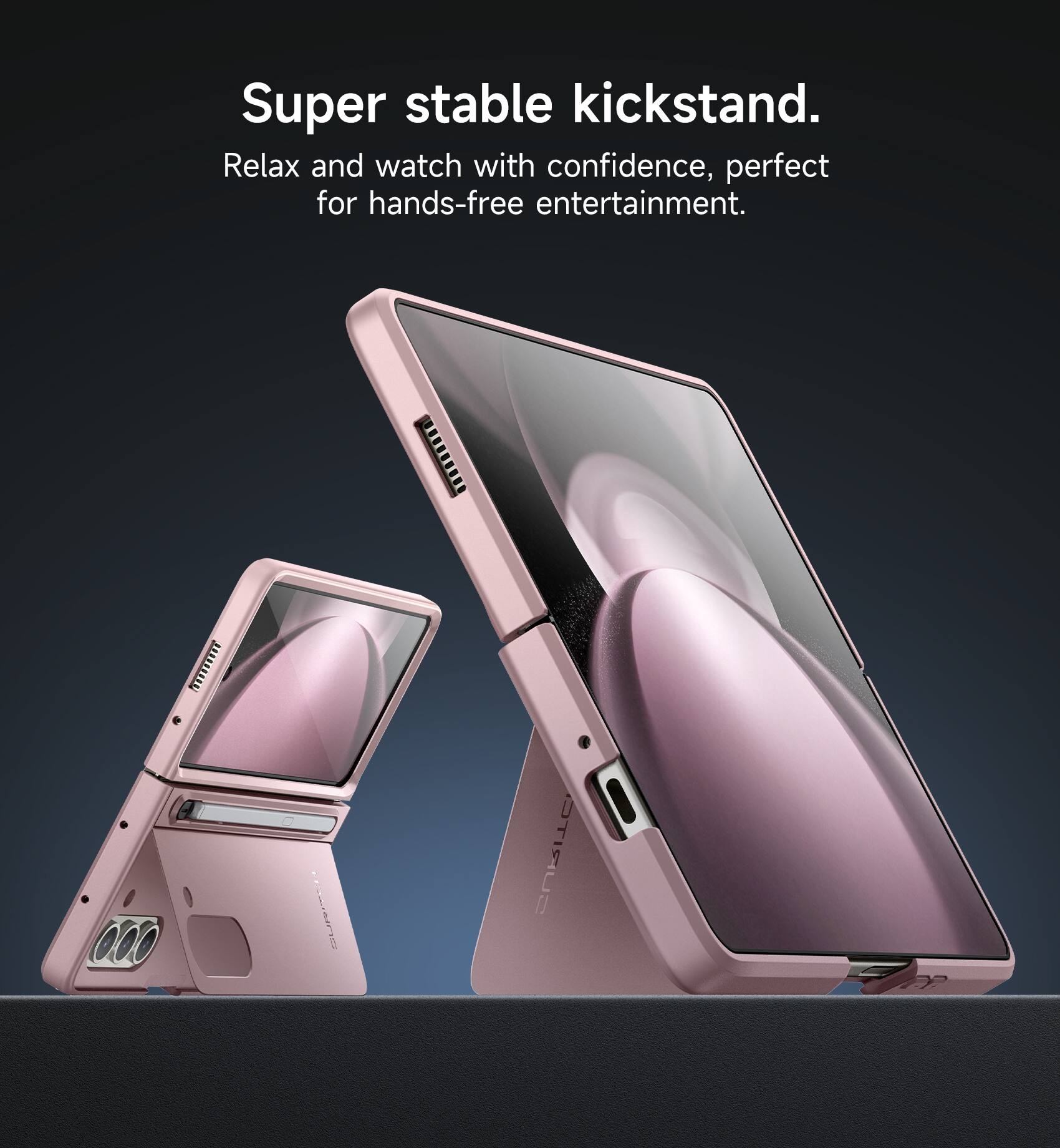 Super stable kickstand.  
Relax and watch with confidence, perfect for hands-free entertainment.