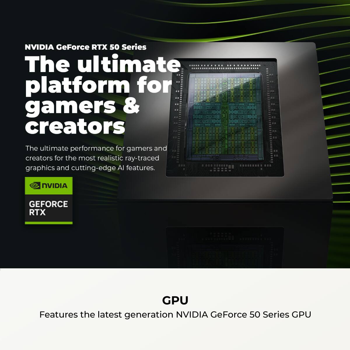 NVIDIA GeForce RTX 50 Series  
The ultimate platform for gamers & creators  

The ultimate performance for gamers and creators for the most realistic ray-traced graphics and cutting-edge AI features.  

NVIDIA GEFORCE RTX GPU  
Features the latest generation NVIDIA GeForce 50 Series GPU