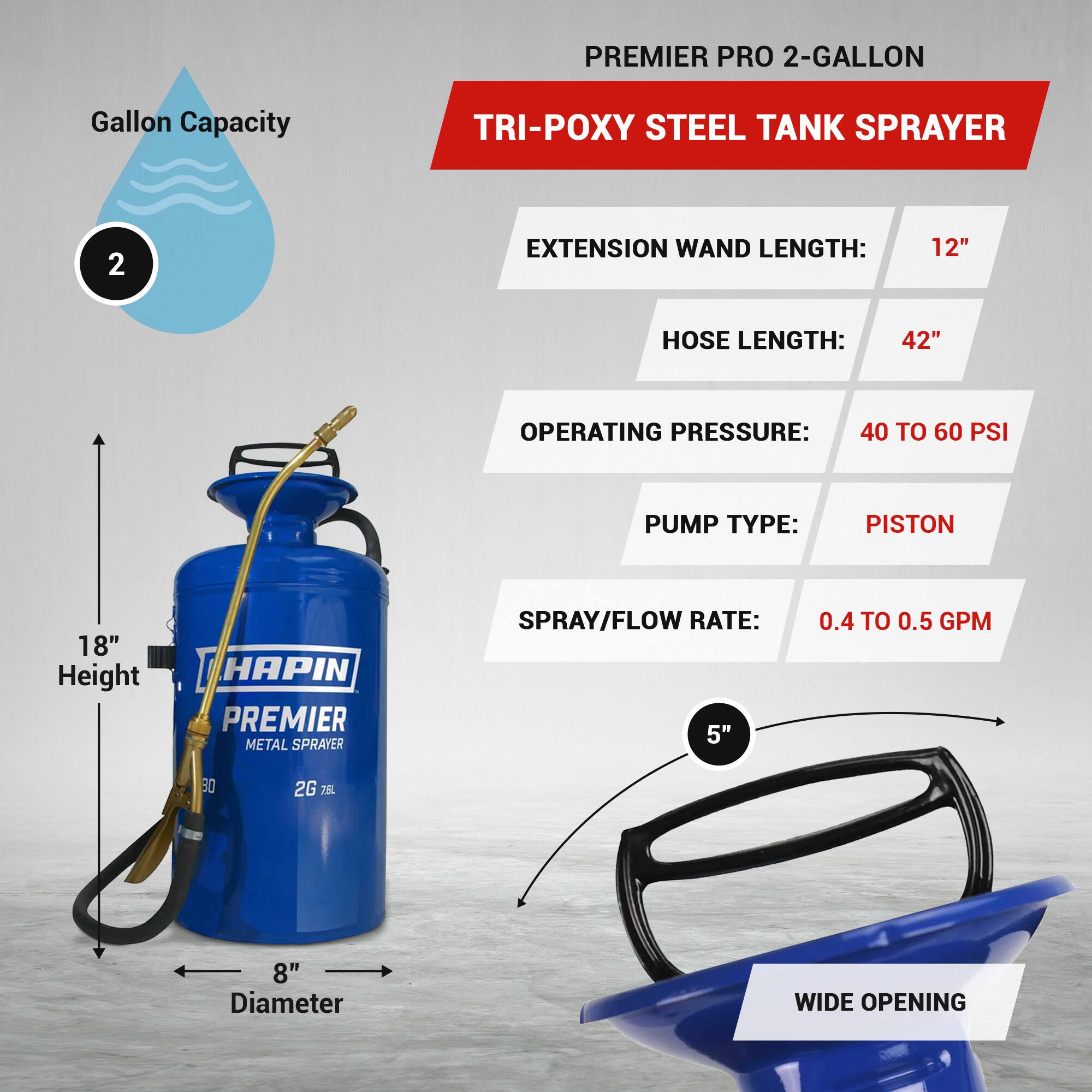 PREMIER PRO 2-GALLON TRI-POXY STEEL TANK SPRAYER

- Gallon Capacity: 2
- Extension Wand Length: 12"
- Hose Length: 42"
- Operating Pressure: 40 to 60 PSI
- Pump Type: Piston
- Spray/Flow Rate: 0.4 to 0.5 GPM
- Height: 18"
- Diameter: 8"
- Wide Opening: 5"