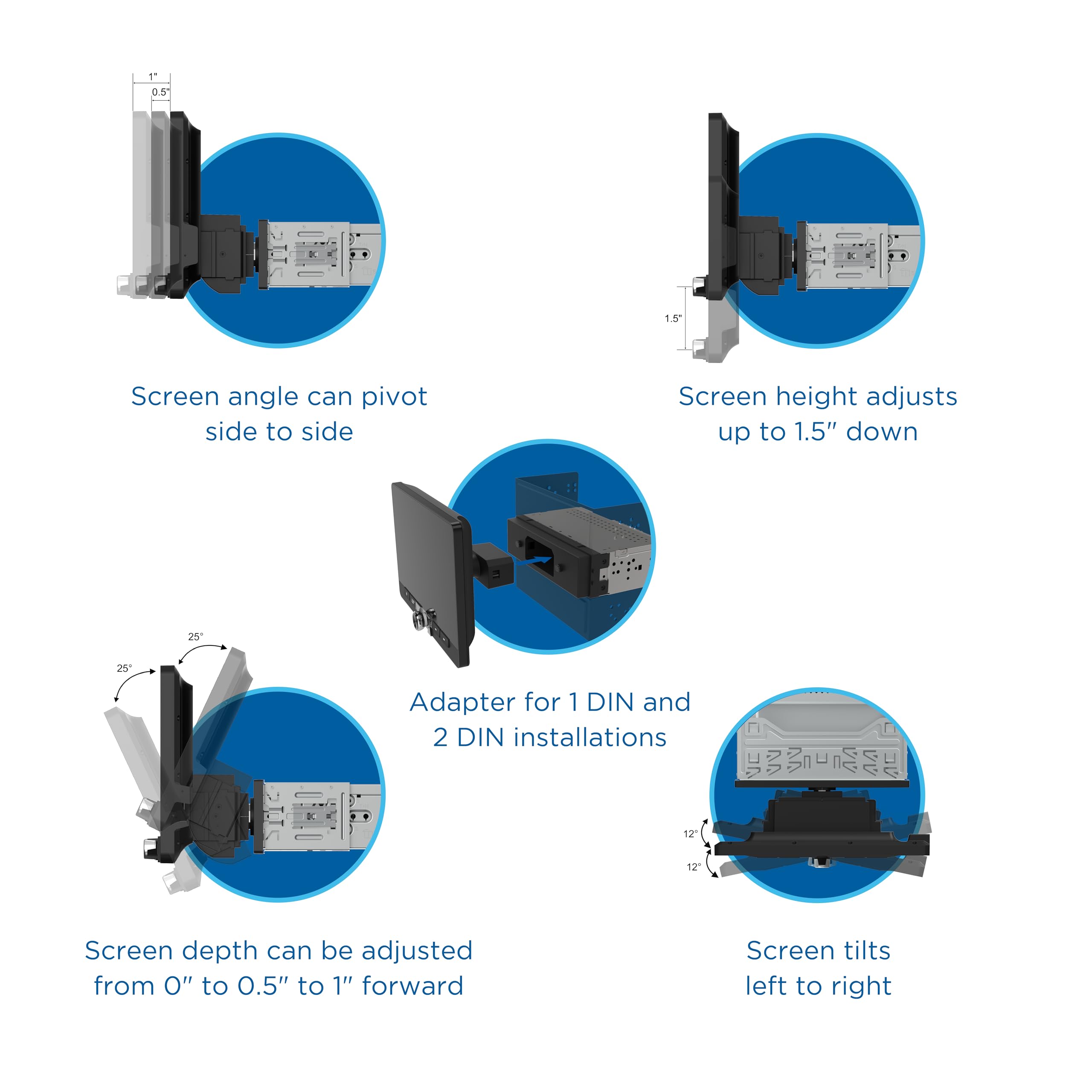 1. Screen angle can pivot side to side
2. Screen height adjusts up to 1.5" down
3. Adapter for 1 DIN and 2 DIN installations
4. Screen depth can be adjusted from 0" to 0.5" to 1" forward
5. Screen tilts left to right