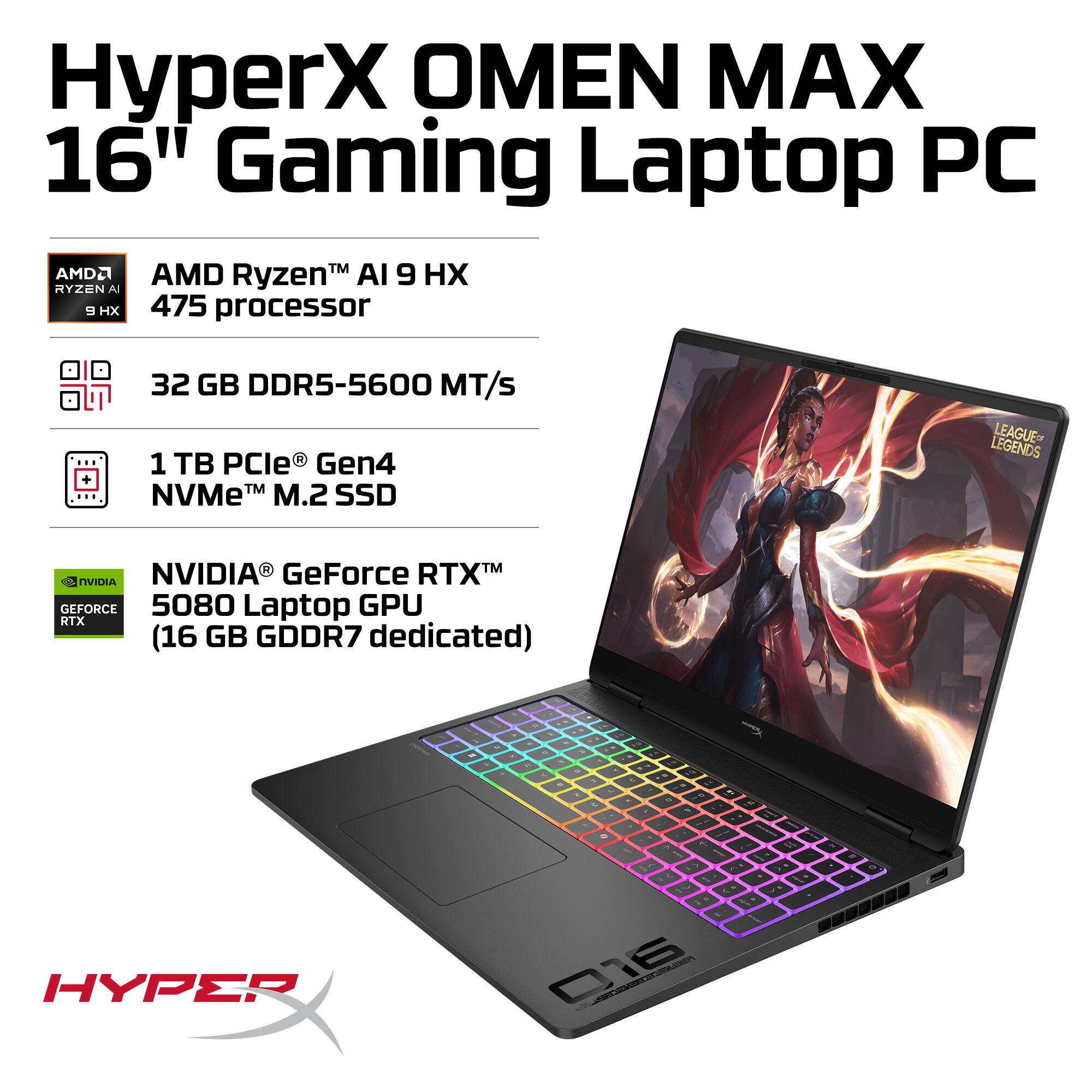 HyperX OMEN MAX 16" Gaming Laptop PC

- AMD Ryzen™ AI 9 HX 475 processor
- 32 GB DDR5-5600 MT/s
- 1 TB PCIe® Gen4 NVMe™ M.2 SSD
- NVIDIA® GeForce RTX™ 5080 Laptop GPU (16 GB GDDR7 dedicated)