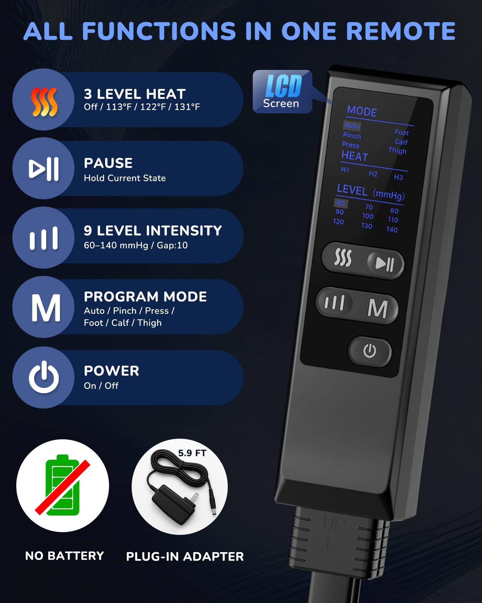 **ALL FUNCTIONS IN ONE REMOTE**

- **3 LEVEL HEAT**
  - Off / 113°F / 122°F / 131°F

- **PAUSE**
  - Hold Current State

- **9 LEVEL INTENSITY**
  - 60–140 mmHg / Gap:10

- **PROGRAM MODE**
  - Auto / Pinch / Press / Foot / Calf / Thigh

- **POWER**
  - On / Off

- **LCD Screen**

- **NO BATTERY**

- **PLUG-IN ADAPTER**
  - 5.9 FT