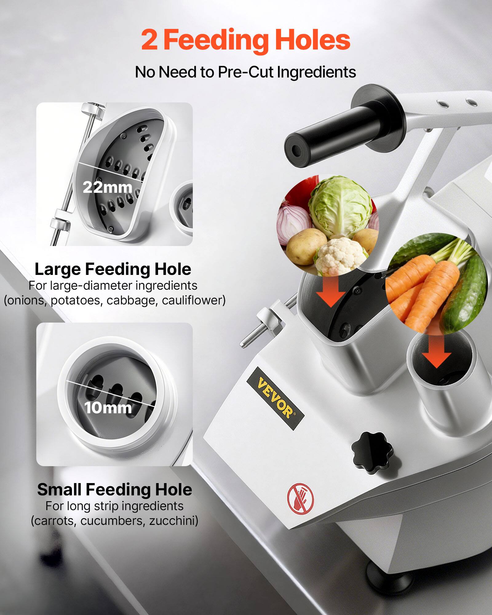 2 Feeding Holes  
No Need to Pre-Cut Ingredients

22mm  
Large Feeding Hole  
For large-diameter ingredients (onions, potatoes, cabbage, cauliflower)

10mm  
Small Feeding Hole  
For long strip ingredients (carrots, cucumbers, zucchini)