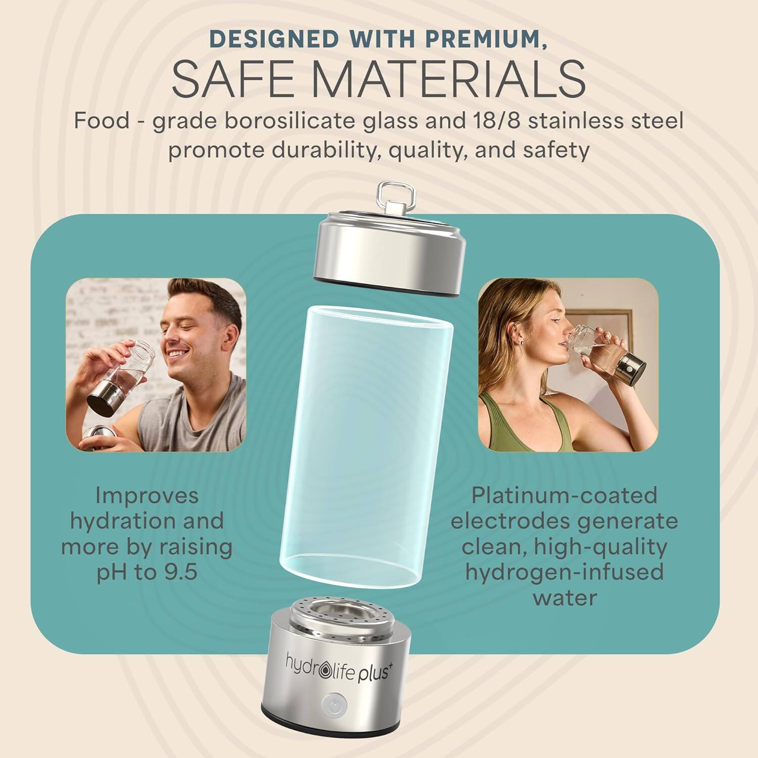 DESIGNED WITH PREMIUM, SAFE MATERIALS

Food-grade borosilicate glass and 18/8 stainless steel promote durability, quality, and safety

Improves hydration and more by raising pH to 9.5

Platinum-coated electrodes generate clean, high-quality hydrogen-infused water