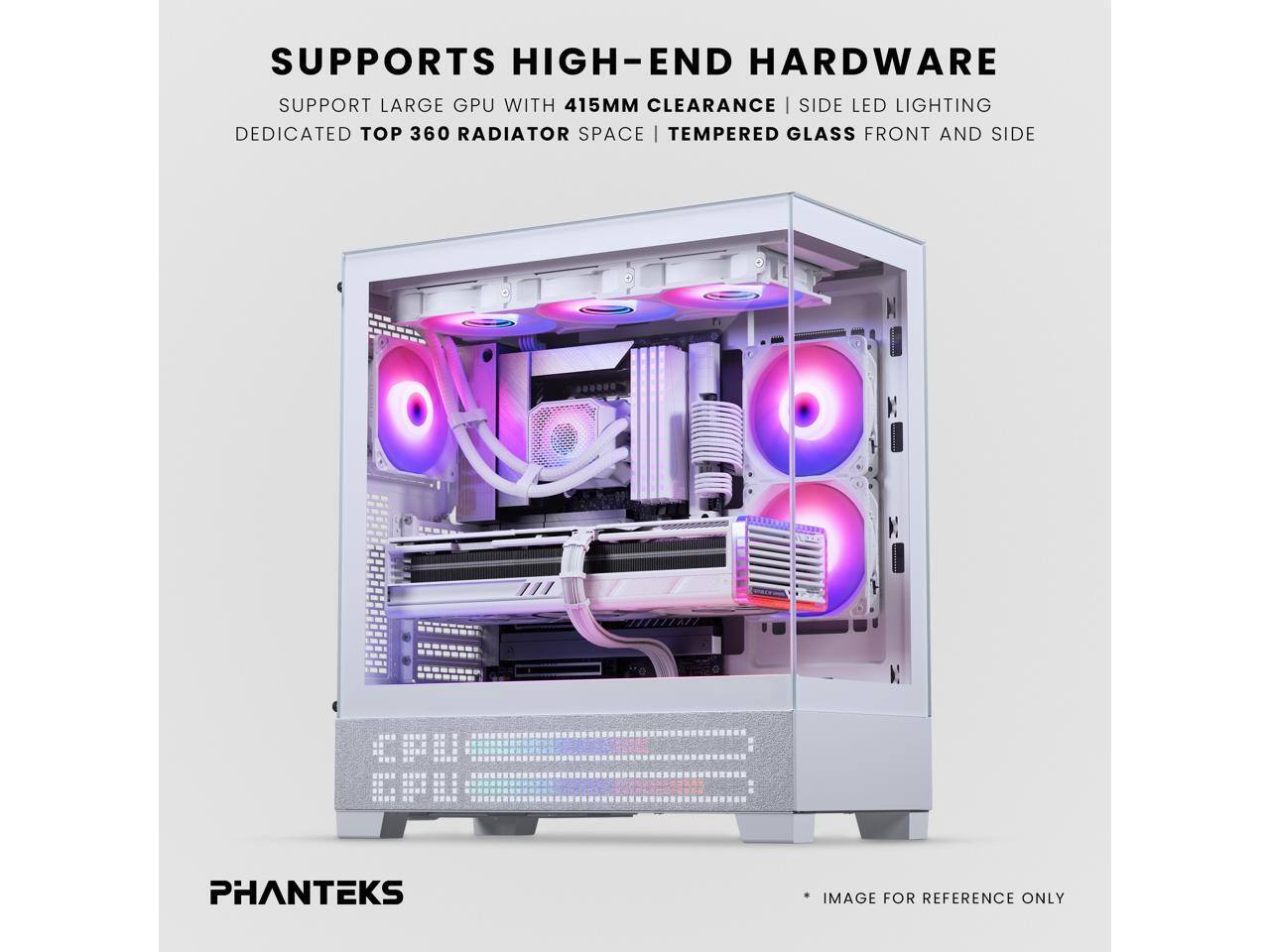 SUPPORTS HIGH-END HARDWARE  
SUPPORT LARGE GPU WITH 415MM CLEARANCE | SIDE LED LIGHTING  
DEDICATED TOP 360 RADIATOR SPACE | TEMPERED GLASS FRONT AND SIDE  
E.U  
PHANTEKS  
*IMAGE FOR REFERENCE ONLY