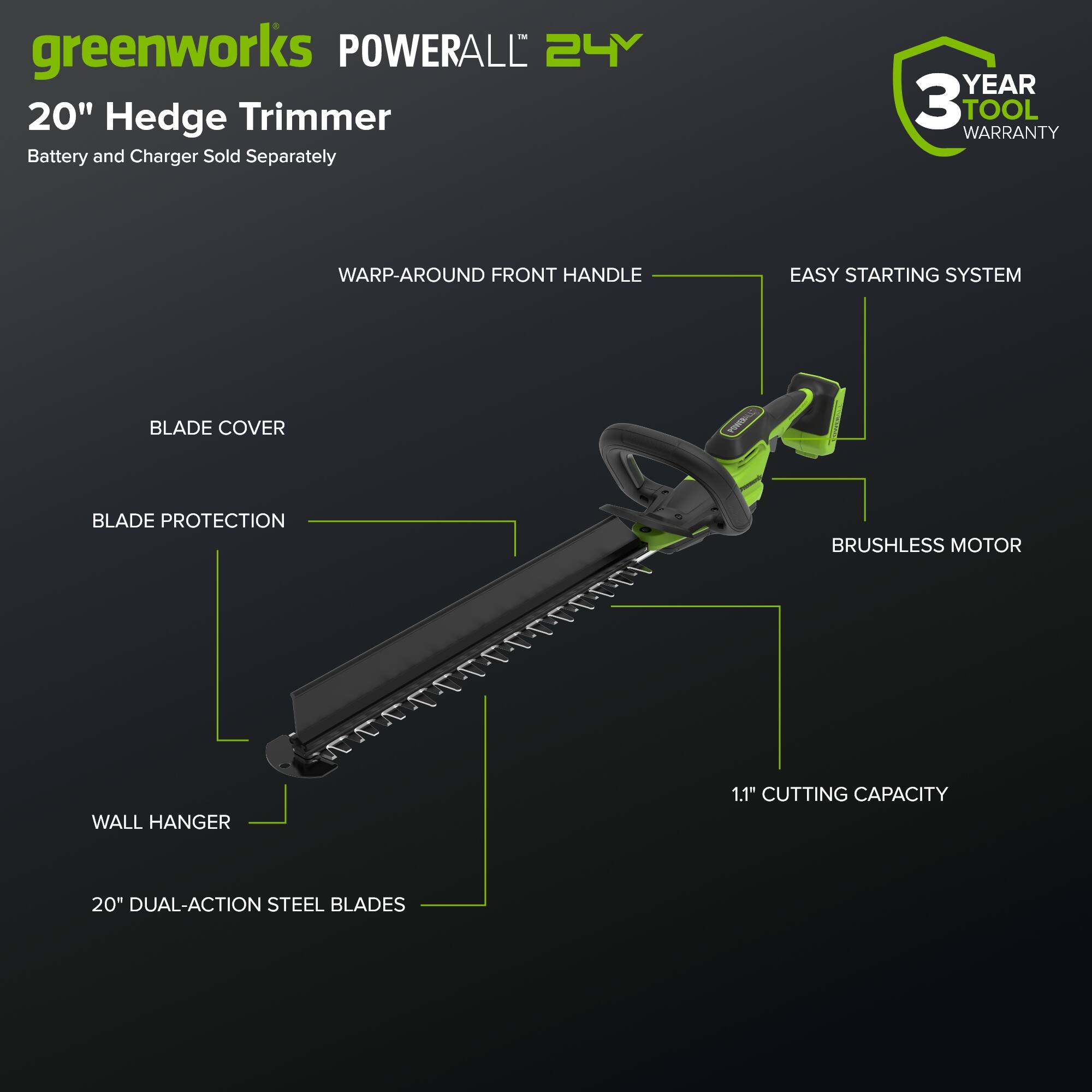greenworks POWERALL 24Y 20" Hedge Trimmer  
Battery and Charger Sold Separately  
3 YEAR TOOL WARRANTY  
WARP-AROUND FRONT HANDLE  
EASY STARTING SYSTEM  
BLADE COVER  
BLADE PROTECTION  
BRUSHLESS MOTOR  
1.1" CUTTING CAPACITY  
WALL HANGER  
20" DUAL-ACTION STEEL BLADES