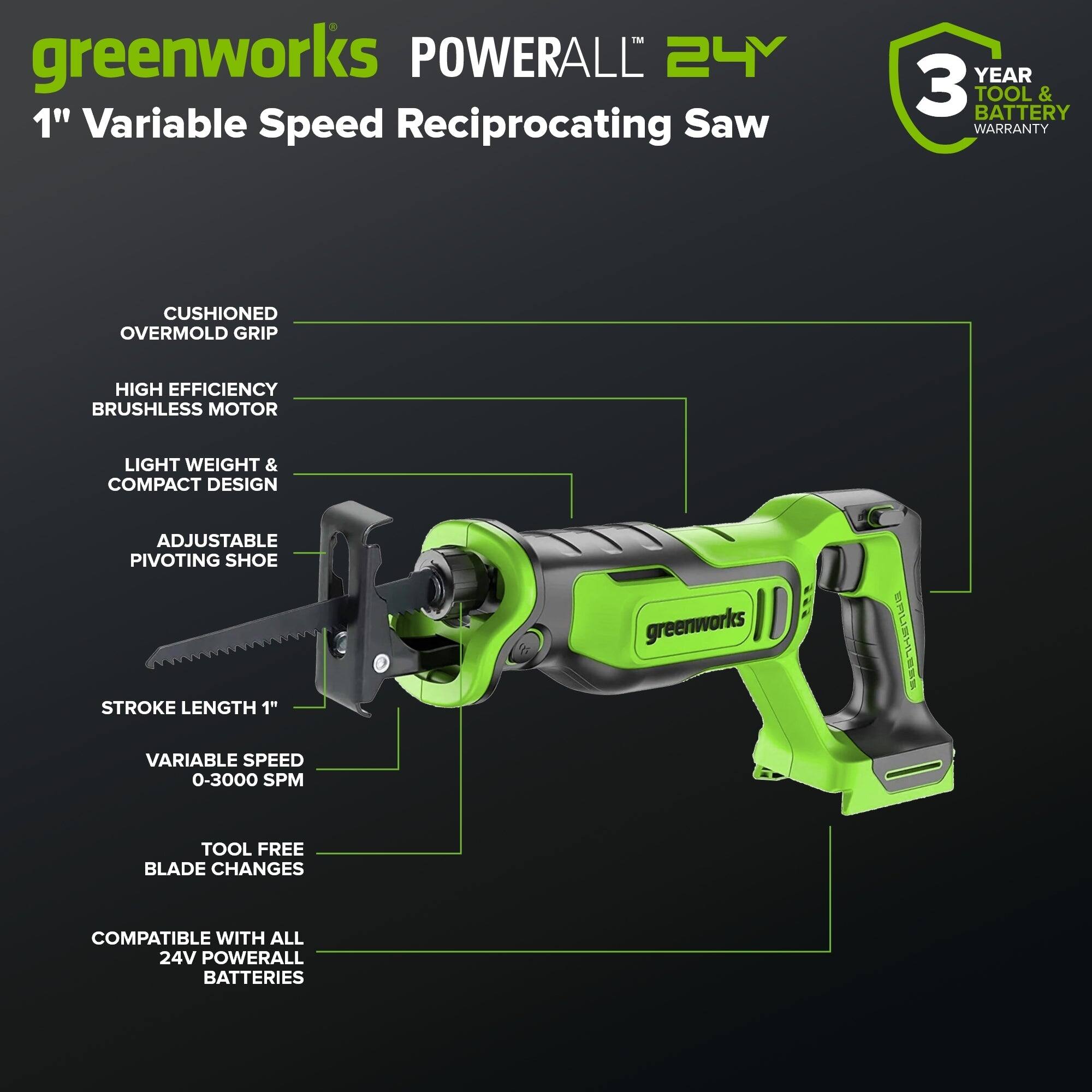 greenworks POWERALL 24V 1" Variable Speed Reciprocating Saw  
- 3 YEAR TOOL & BATTERY WARRANTY  
- CUSHIONED OVERMOLD GRIP  
- HIGH EFFICIENCY BRUSHLESS MOTOR  
- LIGHT WEIGHT & COMPACT DESIGN  
- ADJUSTABLE PIVOTING SHOE  
- STROKE LENGTH 1"  
- VARIABLE SPEED 0-3000 SPM  
- TOOL FREE BLADE CHANGES  
- COMPATIBLE WITH ALL 24V POWERALL BATTERIES